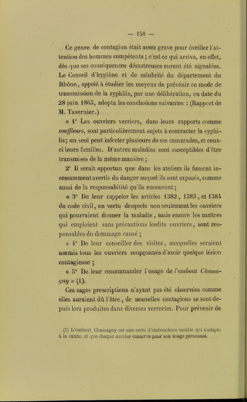 Ce genre de contagion était assez grave pour éveiller l’at- tention dos hommes compétents ; c’est ce qui arriva, en effet, dès que ses conséquences désastreuses eurent été signalées. Le Conseil d’hygiène et de salubrité du département du Rhône, appelé à étudier les moyens de prévénir ce mode de transmission de la syphilis, par une délibération, en date du 28 juin 1865, adopta les conclusions suivantes : (Rapport de M. Tavernier.) « 1° Les ouvriers verriers, dans leurs rapports comme souffleurs, sont particulièrement sujets à contracter la syphi- lis; un seul peut infeeter plusieurs de ses camarades, et ceux- ci leurs familles. D’autres maladies sont susceptibles d’être transmises de la même manière ; 2° R serait opportun que dans les ateliers ils fussent in- cessamment avertis du danger auquel ils sont exposés, comme aussi de la responsabilité qu’ils encourent ; « 3° De leur rappeler les articles 1382, 1383, et 1384 du code civil, en vertu desquels non seulement les ouvriers qui pourraient donner la maladie , mais encore les maîtres qui emploient sans précautions lesdits ouvriers, sont res- ponsables du dommage causé ; « 4° De leur conseiller des visites, auxquelles seraient soumis tous, les ouvriers soupçonnés d’avoir quelque lésion contagieuse ; <c 5° De leur recommander l’usage d e, T embout Chassa- gny » (1}.; Ces sages prescriptions n’ayant pas été observées comme elles auraient dû. l’être , de nouvelles contagions se sont de- puis lors produites dans diverses verreries. Pour prévenir de (1) L’embout Chassagny est une sorte d’embouchure mobile qui s'adapte à la canne, et que chaque ouvrier conserve pour son usage personnel.