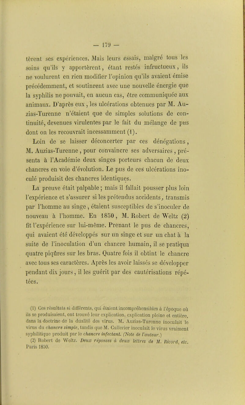 tèrent ses expériences. Mais leurs essais, malgré tous les soins qu’ils y apportèrent, étant restés infructueux, ils ne voulurent en rien modifier l’opinion qu’ils avaient émise précédemment, et soutinrent avec une nouvelle énergie que la syphilis ne pouvait, en aucun cas, être communiquée aux animaux. D’après eux , les ulcérations obtenues par M. Au- zias-Turenne n’étaient que de simples solutions de con- tinuité, devenues virulentes par le lait du mélange de pus dont on les recouvrait incessamment (1). Loin de se laisser déconcerter par ces dénégations, M. Auzias-Turenne , pour convaincre ses adversaires , pré- senta à l’Académie deux singes porteurs chacun de deux chancres en voie d’évolution. Le pus de ces ulcérations ino- culé produisit des chancres identiques. La preuve était palpable ; mais il fallait pousser plus loin l’expérience et s’assurer si les prétendus accidents, transmis par l’homme au singe , étaient susceptibles de s’inoculer de nouveau à l’homme. En 1850, M. Robert de Weitz (2) fit l’expérience sur lui-même. Prenant le pus de chancres, qui avaient été développés sur un singe et sur un chat à la suite de l’inoculation d’un chancre humain, il se pratiqua quatre piqûres sur les bras. Quatre fois il obtint le chancre avec tous ses caractères. Après les avoir laissés se développer pendant dix jours, il les guérit par des cautérisations répé- tées. (1) Ces résultats si différents, qui étaient incompréhensibles à l'époque oit ils se produisaient, ont trouvé leur explication, explication pleine et entière, dans la doctrine de la dualité des virus. M. Auzias-Turenne inoculait le vims du chancre simple, tandis que M. Culloricr inoculait le virus vraiment syphilitique produit parle chancre infectant. (Note de l'auteur.) (2) Robert de Weitz. Deux réponses à deux lettres de M. Ricord etc. Paris 1850.