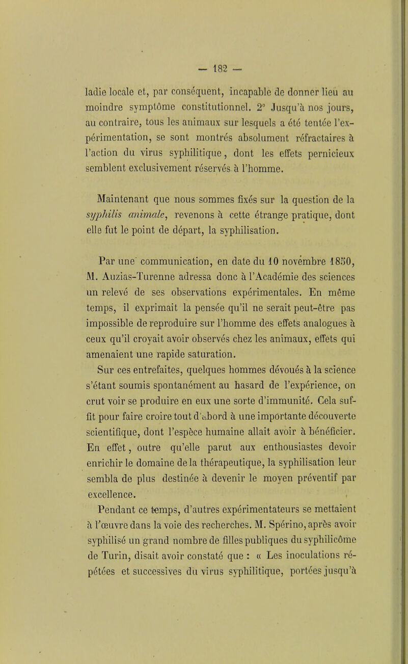 ladie locale et, par conséquent, incapable de donner lieu au moindre symptôme constitutionnel. 2° Jusqu’à nos jours, au contraire, tous les animaux sur lesquels a été tentée l’ex- périmentation, se sont montrés absolument réfractaires à l’action du virus syphilitique, dont les effets pernicieux semblent exclusivement réservés à l’homme. Maintenant que nous sommes fixés sur la question de la syphilis animale, revenons à cette étrange pratique, dont elle fut le point de départ, la syphilisation. Par une communication, en date du 10 novembre 1850, M. Auzias-Turenne adressa donc à l’Académie des sciences un relevé de ses observations expérimentales. En même temps, il exprimait la pensée qu’il ne serait peut-être pas impossible de reproduire sur l’homme des effets analogues à ceux qu’il croyait avoir observés chez les animaux, effets qui amenaient une rapide saturation. Sur ces entrefaites, quelques hommes dévoués à la science s’étant soumis spontanément au hasard de l’expérience, on crut voir se produire en eux une sorte d’immunité. Cela suf- fit pour faire croire tout d't-.bord à une importante découverte scientifique, dont l’espèce humaine allait avoir à bénéficier. En effet, outre qu’elle parut aux enthousiastes devoir enrichir le domaine delà thérapeutique, la syphilisation leur sembla de plus destinée à devenir le moyen préventif par excellence. Pendant ce temps, d’autres expérimentateurs se mettaient à rœuvre dans la voie des recherches. M. Spérino, après avoir syphilisé un grand nombre de filles publiques du syphilicôme de Turin, disait avoir constaté que : « Les inoculations ré- pétées et successives du virus syphilitique, portées jusqu’à