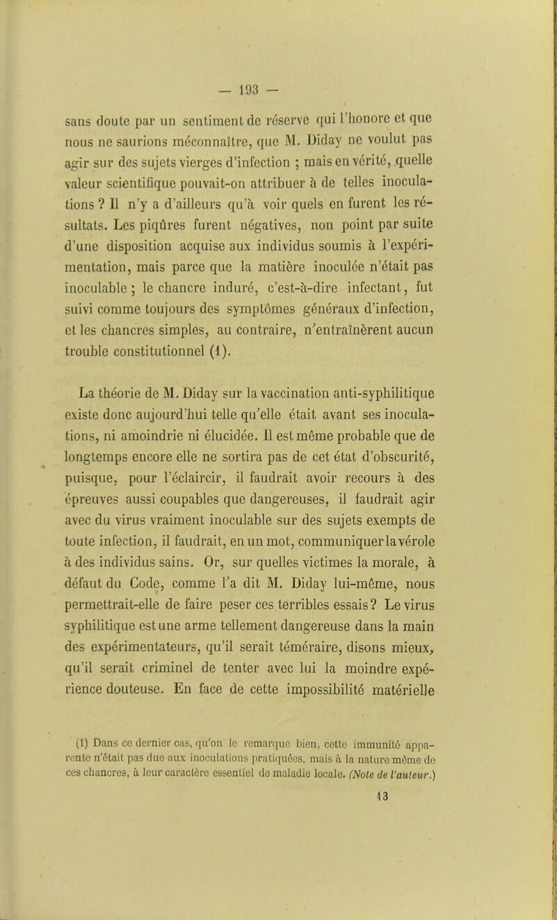 sans doute par un sentiment de réserve qui l’honore et que nous ne saurions méconnaître, que M. Diday ne voulut pas agir sur des sujets vierges d’infection ; mais en vérité, quelle valeur scientifique pouvait-on attribuer à de telles inocula- tions ? Il n’y a d’ailleurs qu’à voir quels en furent les ré- sultats. Les piqûres furent négatives, non point par suite d’une disposition acquise aux individus soumis à l’expéri- mentation, mais parce que la matière inoculée n’était pas inoculable; le chancre induré, c’est-à-dire infectant, fut suivi comme toujours des symptômes généraux d’infection, et les chancres simples, au contraire, n'entraînèrent aucun trouble constitutionnel (1). La théorie de M. Diday sur la vaccination anti-syphilitique existe donc aujourd’hui telle qu'elle était avant ses inocula- tions, ni amoindrie ni élucidée. Il est même probable que de longtemps encore elle ne sortira pas de cet état d’obscurité, puisque, pour l’éclaircir, il faudrait avoir recours à des épreuves aussi coupables que dangereuses, il faudrait agir avec du virus vraiment inoculable sur des sujets exempts de toute infection, il faudrait, en un mot, communiquer la vérole à des individus sains. Or, sur quelles victimes la morale, à défaut du Code, comme l'a dit M. Diday lui-même, nous permettrait-elle défaire peser ces terribles essais? Le virus syphilitique est une arme tellement dangereuse dans la main des expérimentateurs, qu’il serait téméraire, disons mieux, qu’il serait criminel de tenter avec lui la moindre expé- rience douteuse. En face de cette impossibilité matérielle (1) Dans ce dernier cas, qu’on le remarque bien, cette immunité appa- rente n’était pas due aux inoculations pratiquées, mais à la nature môme de ces chancres, à leur caractère essentiel de maladie locale. (Note de l’auteur.) 13