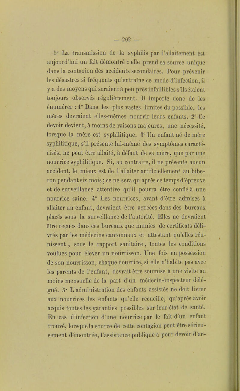 o° La transmission de la syphilis par l’allaitement est aujourd’hui un fait démontré : elle prend sa source unique dans la contagion des accidents secondaires. Pour prévenir les désastres si fréquents qu’entraîne ce mode d’infection, il y a des moyens qui seraient à peu prés infaillibles s’ilsétaient toujours observés régulièrement. Il importe donc de les énumérer : 1° Dans les plus vastes limites du possible, les mères devraient elles-mêmes nourrir leurs enfants. 2° Ce devoir devient, à moins de raisons majeures, une nécessité, lorsque la mère est syphilitique. 3° Un enfant né de mère syphilitique, s’il présente lui-même des symptômes caracté- risés, ne peut être allaité, à défaut de sa mère, que par une nourrice syphilitique. Si, au contraire, il ne présente aucun accident, le mieux est de l’allaiter artificiellement au bibe- ron pendant six mois ; ce ne sera qu’après ce temps d’épreuve et de surveillance attentive qu’il pourra être confié à une nourrice saine. 4° Les nourrices, avant d’être admises à allaiter un enfant, devraient être agréées dans des bureaux placés sous la surveillance de l’autorité. Elles ne devraient être reçues dans ces bureaux que munies de certificats déli- vrés par les médecins cantonnaux et attestant qu’elles réu- nissent , sous le rapport sanitaire, toutes les conditions voulues pour élever un nourrisson. Une fois en possession de son nourrisson, chaque nourrice, si elle n’habite pas avec les parents de l’enfant, devrait être soumise à une visite au moins mensuelle de la part d’un médecin-inspecteur délé- gué. 5* L’administration des enfants assistés ne doit livrer aux nourrices les enfants qu’elle recueille, qu’après avoir acquis toutes les garanties possibles sur leur état de santé. En cas d’infection d’une nourrice par le fait d’un enfant trouvé, lorsque la source de cette contagion peut être sérieu- sement démontrée, l’assistance publique a pour devoir d’ac-