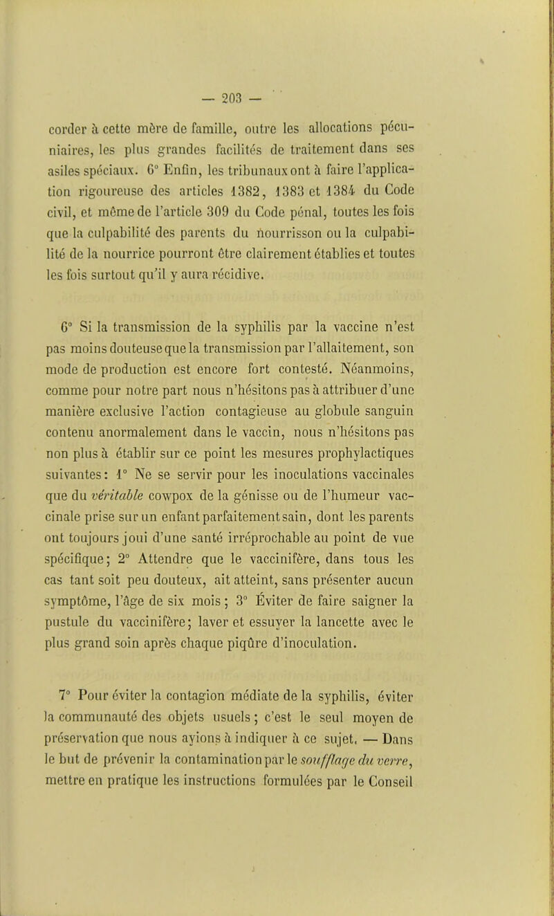 corder à cette mère de famille, outre les allocations pécu- niaires, les plus grandes facilités de traitement dans ses asiles spéciaux. G0 Enfin, les tribunaux ont à faire l’applica- tion rigoureuse des articles 1382, 1383 et 1384 du Code civil, et môme de l’article 309 du Code pénal, toutes les fois que la culpabilité des parents du nourrisson ou la culpabi- lité de la nourrice pourront être clairement établies et toutes les fois surtout qu’il y aura récidive. G0 Si la transmission de la syphilis par la vaccine n’est pas moins douteuse que la transmission par l’allaitement, son mode de production est encore fort contesté. Néanmoins, comme pour notre part nous n’hésitons pas à attribuer d’une manière exclusive l’action contagieuse au globule sanguin contenu anormalement dans le vaccin, nous n’hésitons pas non plus à établir sur ce point les mesures prophylactiques suivantes: 1° Ne se servir pour les inoculations vaccinales que du véritable cowpox de la génisse ou de l’humeur vac- cinale prise sur un enfant parfaitement sain, dont les parents ont toujours joui d’une santé irréprochable au point de vue spécifique; 2° Attendre que le vaccinifère, dans tous les cas tant soit peu douteux, ait atteint, sans présenter aucun symptôme, l’âge de six mois ; 3° Éviter de faire saigner la pustule du vaccinifère; laver et essuyer la lancette avec le plus grand soin après chaque piqûre d’inoculation. 7° Pour éviter la contagion médiate de la syphilis, éviter la communauté des objets usuels ; c’est le seul moyen de préservation que nous avions à indiquer à ce sujet, — Dans le but de prévenir la contamination par le soufflage du verre, mettre en pratique les instructions formulées par le Conseil