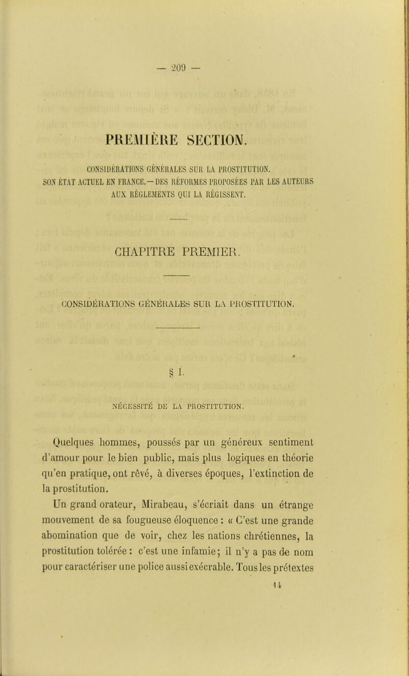 PREMIÈRE SECTION. CONSIDÉRATIONS GÉNÉRALES SUR LA PROSTITUTION. SON ÉTAT ACTUEL EN FRANCE.-DES RÉFORMES PROPOSÉES PAR LES AUTEURS AUX RÈGLEMENTS QUI LA RÉGISSENT. CHAPITRE PREMIER. CONSIDÉRATIONS GÉNÉRALES SUR LA PROSTITUTION. § 1. NÉCESSITÉ DE LA PROSTITUTION. Quelques hommes, poussés par un généreux sentiment d’amour pour le bien public, mais plus logiques en théorie qu’en pratique, ont rêvé, à diverses époques, l’extinction de la prostitution. Un grand orateur, Mirabeau, s’écriait dans un étrange mouvement de sa fougueuse éloquence : « C’est une grande abomination que de voir, chez les nations chrétiennes, la prostitution tolérée : c’est une infamie; il n’y a pas de nom pour caractériser une police aussi exécrable. Tous les prétextes