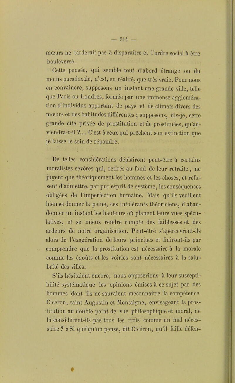 mœurs ne tarderait pas h disparaître et l’ordre social à être bouleversé. Cette pensée, qui semble tout d’abord étrange ou du moins paradoxale, n’est, en réalité, que très vraie. Pour nous en convaincre, supposons un instant une grande ville, telle que Paris ou Londres, formée par une immense aggloméra- tion d’individus apportant do pays et de climats divers des mœurs et des habitudes différentes ; supposons, dis-je, cette grande cité privée de prostitution et de prostituées, qu’ad- viendra-t-il ?... C’est à ceux qui prêchent son extinction que je laisse le soin de répondre. De telles considérations déplairont peut-être à certains moralistes sévères qui, retirés au fond de leur retraite, ne jugent que théoriquement les hommes et les choses, et refu- sent d’admettre, par pur esprit de système, les conséquences obligées de l’imperfection humaine. Mais qu’ils veuillent bien se donner la peine, ces intolérants théoriciens, d’aban- donner un instant les hauteurs où planent leurs vues spécu- latives, et se mieux rendre compte des faiblesses et des ardeurs de notre organisation. Peut-être s’apercevront-ils alors de l’exagération de leurs principes et finiront-ils par comprendre que la prostitution est nécessaire à la morale comme les égoûts et les voiries sont nécessaires à la salu- brité des villes. S’ils hésitaient encore, nous opposerions à leur suscepti- bilité systématique les opinions émises à ce sujet par des hommes dont ils ne sauraient méconnaître la compétence. Cicéron, saint Augustin et Montaigne, envisageant la pros- titution au double point de vue philosophique et moral, ne la considèrent-ils pas tous les trois comme un mal néces- saire ? «Si quelqu’un pense, dit Cicéron, qu’il faille défen-