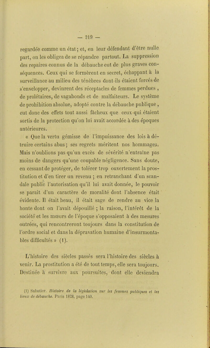 regardée comme un état ; et, en leur défendant d’être nulle part, on les obligea de se répandre partout. La suppression des repaires connus de la débauche eut de plus graves con- séquences. Ceux qui se formèrent en secret, échappant à la surveillance au milieu des ténèbres dont ils étaient forcés de s’envelopper, devinrent des réceptacles de femmes perdues , de prolétaires, de vagabonds et de malfaiteurs. Le système de prohibition absolue, adopté contre la débauche publique , eut donc des effets tout aussi fâcheux que ceux qui étaient sortis de la protection qu’on lui avait accordée à des époques antérieures. « Que la vertu gémisse de l’impuissance des lois h dé- truire certains abus ; ses regrets méritent nos hommages. Mais n’oublions pas qu’un excès de sévérité n’entraîne pas moins de dangers qu’une coupable négligence. Sans doute, en cessant de protéger, de tolérer trop ouvertement la pros- titution et d’en tirer un revenu ; en retranchant d’un scan- dale public l’autorisation qu’il lui avait donnée, le pouvoir se parait d’un caractère de moralité dont l’absence était évidente. Il était beau, il était sage de rendre au vice la honte dont on l’avait dépouillé ; la raison, l’intérêt de la société' et les mœurs de l’époque s’opposaient à des mesures outrées, qui rencontreront toujours dans la constitution de l’ordre social et dans la dépravation humaine d’insurmonta- bles difficultés » (1). L’histoire des siècles passés sera l’histoire des siècles h venir. La prostitution a été de tout temps, elle sera toujours. Destinée à survivre aux poursuites, dont elle deviendra (I) Sabatier. Histoire de la législation sur les femmes publiques et tes lieux de débauche. Paris 1828, page 140.