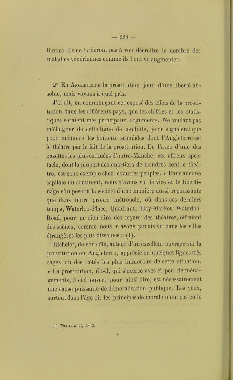 limites. Ils ne tarderont pas à, voir décroître le nombre des maladies vénériennes comme ils l’ont vu augmenter. 2° En Angleterre la prostitution jouit d’une liberté ab- solue, mais voyons à quel prix. J’ai dit, en commençant cet exposé des effets de la prosti- tution dans les différents pays, que les chiffres et les statis- tiques seraient mes principaux arguments. Ne voulant pas m’éloigner de cette ligne de conduite, je ne signalerai que pour mémoire les honteux scandales dont l’Angleterre est le théâtre par le fait de la prostitution. De l’aveu d’une des gazettes les plus estimées d'outre-Manche, cet affreux spec- tacle, dont la plupart des quartiers de Londres sont le théâ- tre, est sans exemple chez les autres peuples. « Dans aucune capitale du continent, nous n’avons vu le vice et le liberti- nage s'imposera la société d’une manière aussi repoussante que dans notre propre métropole, où dans ces derniers temps, Waterloo-Place, Quadrant, Ilay-Market, Waterloo- Road, pour ne rien dire des foyers des théâtres, offraient des scènes, comme nous n’avons jamais vu dans les villes étrangères les plus dissolues » (1). Richelot, de son côté, auteur d’un excellent ouvrage sur la prostitution en Angleterre, apprécie en quelques lignes très sages un des côtés les plus immoraux de cette situation. « La prostitution, dit-il, qui s’exerce avec si peu de ména- gements, à ciel ouvert pour ainsi dire, est nécessairement une cause puissante de démoralisation publique. Les yeux, surtout dans l’âge où les principes de morale n’ont pas eu le (l) The Lancet, 1853.