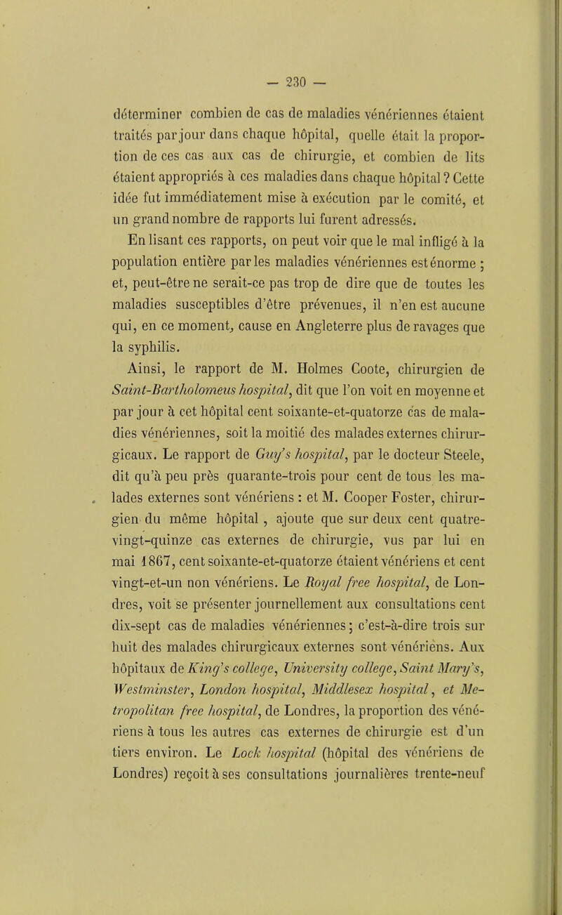 déterminer combien de cas de maladies vénériennes étaient traités par jour dans chaque hôpital, quelle était la propor- tion de ces cas aux cas de chirurgie, et combien de lits étaient appropriés à ces maladies dans chaque hôpital ? Cette idée fut immédiatement mise à exécution par le comité, et un grand nombre de rapports lui furent adressés. Enlisant ces rapports, on peut voir que le mal infligé à la population entière parles maladies vénériennes est énorme ; et, peut-être ne serait-ce pas trop de dire que de toutes les maladies susceptibles d’être prévenues, il n’en est aucune qui, en ce moment, cause en Angleterre plus de ravages que la syphilis. Ainsi, le rapport de M. Holmes Coote, chirurgien de Saint-Bartholomens hospital, dit que l’on voit en moyenne et par jour à cet hôpital cent soixante-et-quatorze cas de mala- dies vénériennes, soit la moitié des malades externes chirur- gicaux. Le rapport de Guy’s hospital, par le docteur Steele, dit qu’à peu près quarante-trois pour cent de tous les ma- lades externes sont vénériens : et M. Cooper Foster, chirur- gien du même hôpital, ajoute que sur deux cent quatre- vingt-quinze cas externes de chirurgie, vus par lui en mai 1867, cent soixante-et-quatorze étaient vénériens et cent vingt-et-un non vénériens. Le Royal free hospital, de Lon- dres, voit se présenter journellement aux consultations cent dix-sept cas de maladies vénériennes ; c’est-à-dire trois sur huit des malades chirurgicaux externes sont vénériens. Aux hôpitaux de King’s college, University college, Saint Mary’s, Westminster, London hospital, Middlesex hospital, et Me- tropolitan free hospital, de Londres, la proportion des véné- riens à tous les autres cas externes de chirurgie est d’un tiers environ. Le Lock hospital (hôpital des vénériens de Londres) reçoit à ses consultations journalières trente-neuf