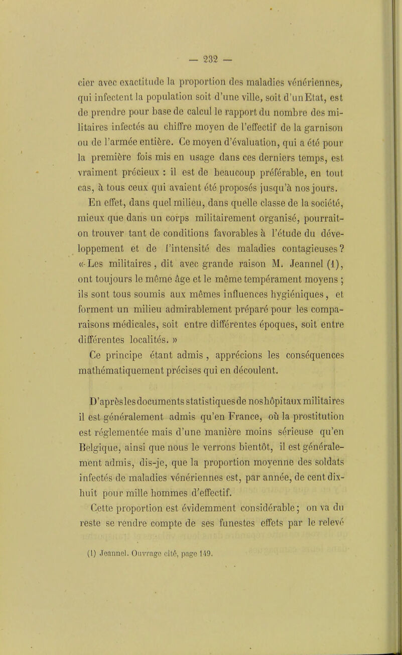 cier avec exactitude la proportion dos maladies vénériennes, qui infectent la population soit d’une ville, soit d’un Etat, est de prendre pour base de calcul le rapport du nombre des mi- litaires infectés au chiffre moyen de l’effectif de la garnison ou de l’armée entière. Ce moyen d’évaluation, qui a été pour la première fois mis en usage dans ces derniers temps, est vraiment précieux : il est de beaucoup préférable, en tout cas, à tous ceux qui avaient été proposés jusqu’à nos jours. En effet, dans quel milieu, dans quelle classe de la société, mieux que dans un corps militairement organisé, pourrait- on trouver tant de conditions favorables à l’étude du déve- loppement et de l’intensité des maladies contagieuses? « Les militaires , dit avec grande raison M. Jeannel (1), ont toujours le même âge et le même tempérament moyens ; ils sont tous soumis aux mêmes influences hygiéniques, et forment un milieu admirablement préparé pour les compa- raisons médicales, soit entre différentes époques, soit entre différentes localités. » Ce principe étant admis , apprécions les conséquences mathématiquement précises qui en découlent. D’aprèsles documents statistiques de noshôpitaux militaires il est généralement admis qu’en France, où la prostitution est réglementée mais d’une manière moins sérieuse qu’en Belgique, ainsi que nous le verrons bientôt, il est générale- ment admis, dis-je, que la proportion moyenne des soldats infectés de maladies vénériennes est, par année, de cent dix- liuit pour mille hommes d’effectif. Cette proportion est évidemment considérable; on va du reste se rendre compte de ses funestes effets par le relevé (I) Jeannel. Ouvrage cité, page 149.