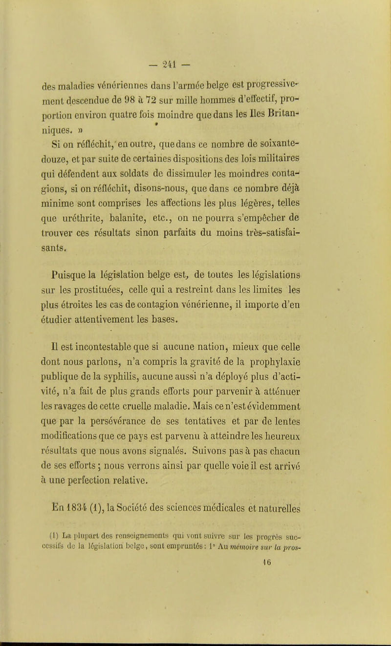 des maladies vénériennes dans l’armée belge est progressive- ment descendue de 98 ù 72 sur mille hommes d’elléctil, pro- portion environ quatre lois moindre que dans les lies Britan- 9 niques. » Si on réfléchit,'en outre, quedans ce nombre de soixante- douze, et par suite de certaines dispositions des lois militaires qui défendent aux soldats de dissimuler les moindres conta- gions, si on réfléchit, disons-nous, que dans ce nombre déjà minime sont comprises les affections les plus légères, telles que uréthrite, balanite, etc., on ne pourra s’empêcher de trouver ces résultats sinon parfaits du moins très-satisfai- sants. Puisque la législation belge est, de toutes les législations sur les prostituées, celle qui a restreint dans les limites les plus étroites les cas de contagion vénérienne, il importe d’en étudier attentivement les bases. Il est incontestable que si aucune nation, mieux que celle dont nous parlons, n’a compris la gravité de la prophylaxie publique de la syphilis, aucune aussi n’a déployé plus d’acti- vité, n’a fait de plus grands efforts pour parvenir à atténuer les ravages de cette cruelle maladie. Mais ce n’est évidemment que par la persévérance de ses tentatives et par de lentes modifications que ce pays est parvenu à atteindre les heureux résultats que nous avons signalés. Suivons pas à pas chacun de ses efforts ; nous verrons ainsi par quelle voie il est arrivé à une perfection relative. En 1834 (1), la Société des sciences médicales et naturelles (I) La plupart dos renseignements qui vont suivre sur les progrès suc- cessifs de la législation belge, sont empruntés: 1° Au mémoire sur lupros- 16