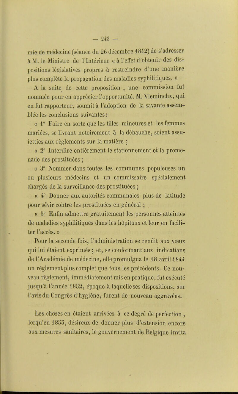 mie de médecine (séance du 26 décembre 1842) de s’adresser à M. le Ministre de l’Intérieur « à l’effet d’obtenir des dis- positions législatives propres à restreindre d’une manière plus complète la propagation des maladies syphilitiques. » A la suite de cette proposition , une commission fut nommée pour en apprécier l’opportunité. M. Vleminchx, qui en fut rapporteur, soumit à l’adoption de la savante assem- blée les conclusions suivantes : « 1° Faire en sorte que les filles mineures et les femmes mariées, se livrant notoirement à la débauche, soient assu- ietties aux règlements sur la matière ; « 2° Interdire entièrement le stationnement et la prome- nade des prostituées ; « 3° Nommer dans toutes les communes populeuses un ou plusieurs médecins et un commissaire spécialement chargés de la surveillance des prostituées ; « 4° Donner aux autorités communales plus de latitude pour sévir contre les prostituées en général ; « 3° Enfin admettre gratuitement les personnes atteintes de maladies syphilitiques dans les hôpitaux et leur en facili- ter l’accès. » Pour la seconde fois, l'administration se rendit aux vœux qui lui étaient exprimés ; et, se conformant aux indications de l’Académie de médecine, elle promulgua le 18 avril 1844 un règlement plus complet que tous les précédents. Ce nou- veau règlement, immédiatement mis en pratique, fut exécuté jusqu’à l'année 1852, époque à laquelle ses dispositions, sur l’avis du Congrès d’hygiène, furent de nouveau aggravées. Les choses en étaient arrivées à ce degré de perfection , lorqu’en 1855, désireux de donner plus d’extension encore aux mesures sanitaires, le gouvernement de Belgique invita