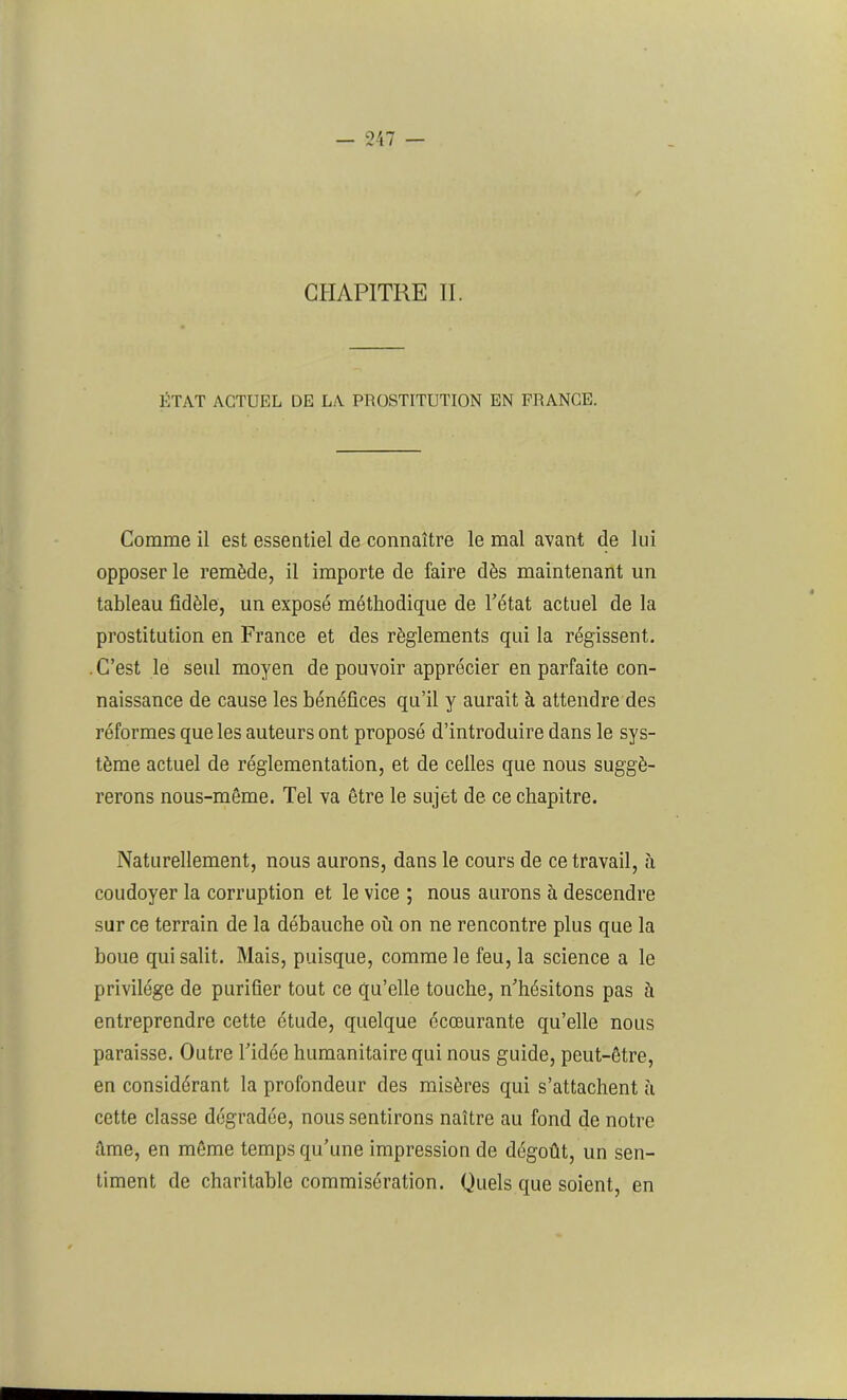 CHAPITRE II. ÉTAT ACTUEL DE LA PROSTITUTION EN FRANCE. Comme il est essentiel de connaître le mal avant de lui opposer le remède, il importe de faire dès maintenant un tableau fidèle, un exposé méthodique de l'état actuel de la prostitution en France et des règlements qui la régissent. . C’est le seul moyen de pouvoir apprécier en parfaite con- naissance de cause les bénéfices qu’il y aurait à attendre des réformes que les auteurs ont proposé d’introduire dans le sys- tème actuel de réglementation, et de celles que nous suggé- rerons nous-môme. Tel va être le sujet de ce chapitre. Naturellement, nous aurons, dans le cours de ce travail, à coudoyer la corruption et le vice ; nous aurons à descendre sur ce terrain de la débauche où on ne rencontre plus que la boue qui salit. Mais, puisque, comme le feu, la science a le privilège de purifier tout ce qu’elle touche, n’hésitons pas à entreprendre cette étude, quelque écœurante qu’elle nous paraisse. Outre l’idée humanitaire qui nous guide, peut-être, en considérant la profondeur des misères qui s’attachent à cette classe dégradée, nous sentirons naître au fond de notre âme, en même temps qu’une impression de dégoût, un sen- timent de charitable commisération. Quels que soient, en