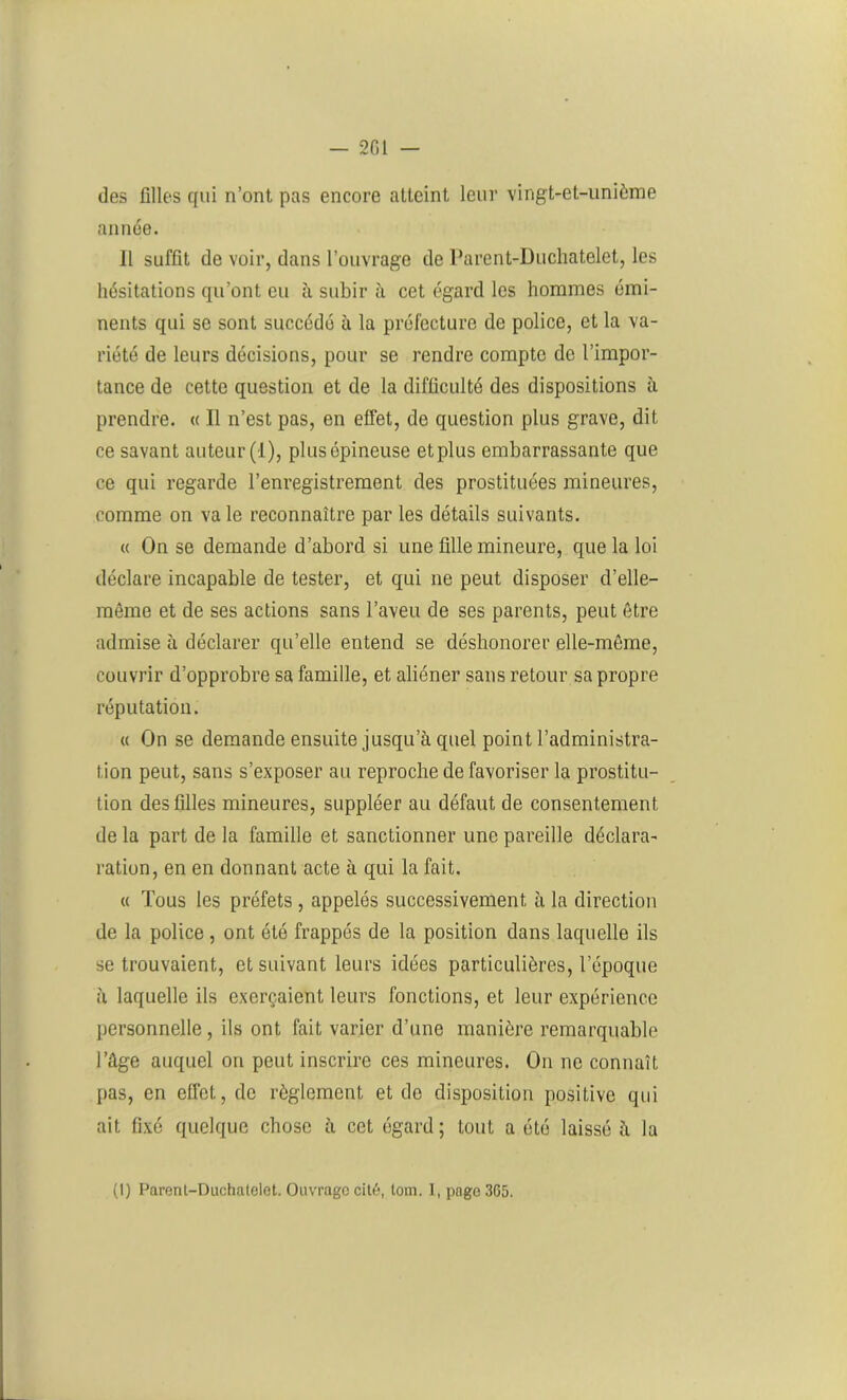 des filles qui n’ont pas encore atteint leur vingt-et-unième année. 11 suffit de voir, dans l’ouvrage de Parent-Duchatelet, les hésitations qu’ont eu à subir à cet égard les hommes émi- nents qui se sont succédé à la préfecture de police, et la va- riété de leurs décisions, pour se rendre compte de l’impor- tance de cette question et de la difficulté des dispositions à prendre. « Il n’est pas, en effet, de question plus grave, dit ce savant auteur (1), plus épineuse et plus embarrassante que ce qui regarde l’enregistrement des prostituées mineures, comme on va le reconnaître par les détails suivants. « On se demande d’abord si une fille mineure, que la loi déclare incapable de tester, et qui ne peut disposer d’elle- même et de ses actions sans l’aveu de ses parents, peut être admise à déclarer qu’elle entend se déshonorer elle-même, couvrir d’opprobre sa famille, et aliéner sans retour sa propre réputation. « On se demande ensuite jusqu’à quel point l’administra- tion peut, sans s’exposer au reproche de favoriser la prostitu- tion des filles mineures, suppléer au défaut de consentement de la part de la famille et sanctionner une pareille déclara- ration, en en donnant acte à qui la fait. « Tous les préfets , appelés successivement à la direction de la police, ont été frappés de la position dans laquelle ils se trouvaient, et suivant leurs idées particulières, l’époque à laquelle ils exerçaient leurs fonctions, et leur expérience personnelle, ils ont fait varier d’une manière remarquable l’âge auquel on peut inscrire ces mineures. On ne connaît pas, en effet, de règlement et do disposition positive qui ait fixé quelque chose à cet égard; tout a été laissé à la