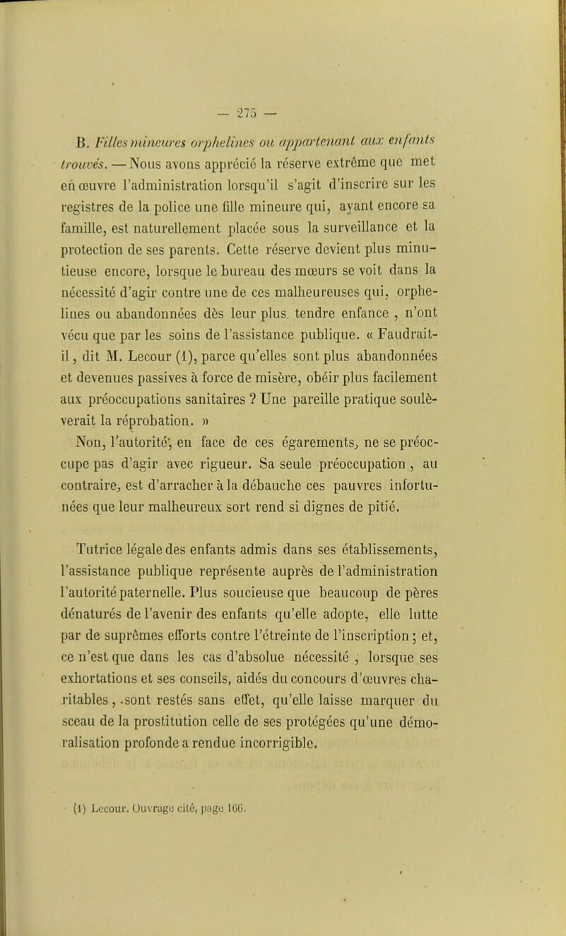 B. Villes mineures orphelines ou appartenant aux enfants trouvés. —Nous avons apprécie la réserve extrême que met en œuvre l’administration lorsqu’il s’agit d’inscrire sur les registres de la police une fille mineure qui, ayant encore sa famille, est naturellement placée sous la surveillance et la protection de ses parents. Cette réserve devient plus minu- tieuse encore, lorsque le bureau des mœurs se voit dans la nécessité d’agir contre une de ces malheureuses qui, orphe- lines ou abandonnées dès leur plus, tendre enfance , n’ont vécu que par les soins de l’assistance publique. « Faudrait- il , dit M. Lecour (1), parce qu'elles sont plus abandonnées et devenues passives à force de misère, obéir plus facilement aux préoccupations sanitaires ? Une pareille pratique soulè- verait la réprobation. » Non, l’autorité', en face de ces égarements^ ne se préoc- cupe pas d’agir avec rigueur. Sa seule préoccupation , au contraire, est d’arracher à la débauche ces pauvres infortu- nées que leur malheureux sort rend si dignes de pitié. Tutrice légale des enfants admis dans ses établissements, l’assistance publique représente auprès de l’administration l’autorité paternelle. Plus soucieuse que beaucoup de pères dénaturés de l’avenir des enfants qu’elle adopte, elle lutte par de suprêmes efforts contre l’étreinte de l’inscription ; et, ce n’est que dans les cas d’absolue nécessité , lorsque ses exhortations et ses conseils, aidés du concours d’œuvres cha- ritables , .sont restés sans effet, qu’elle laisse marquer du sceau de la prostitution celle de ses protégées qu’une démo- ralisation profonde a rendue incorrigible. (1) Lecour. Ouvrage cité, page IGG.