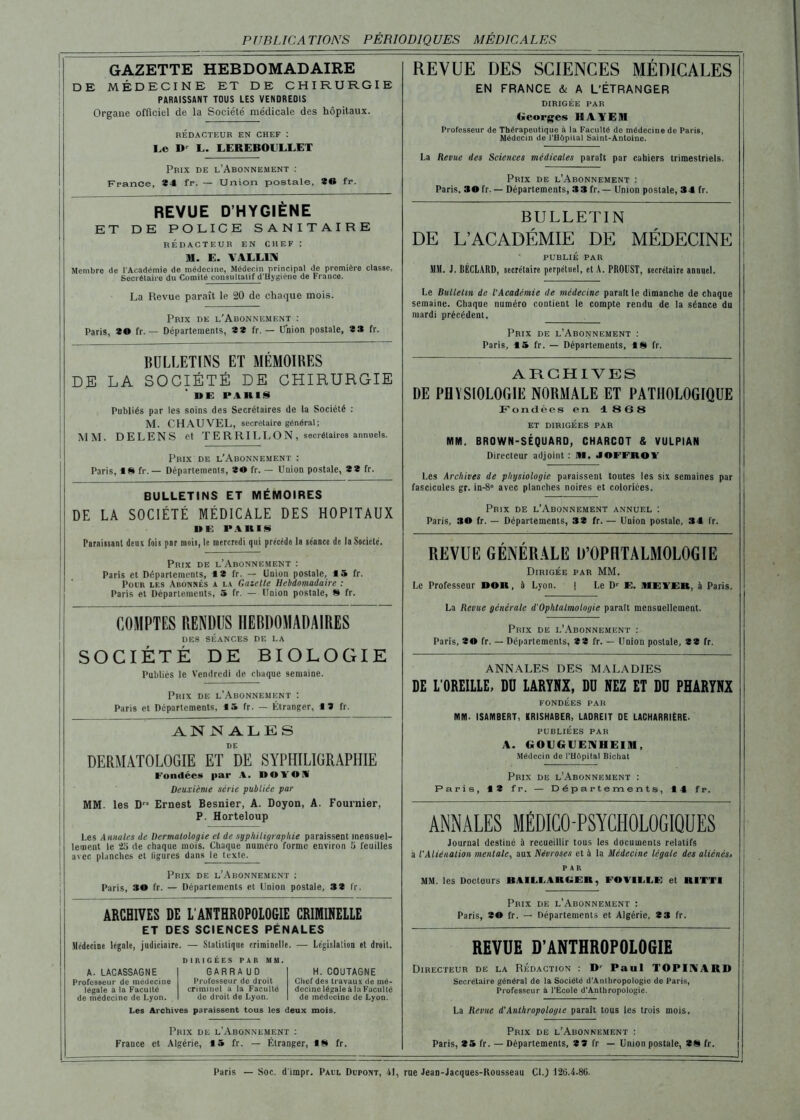 PUBLICATIONS PÉRIODIQUES MÉDICALES GAZETTE HEBDOMADAIRE DE MÉDECINE ET DE CHIRURGIE PARAISSANT TOUS LES VENDREDIS Organe officiel de la Société médicale des hôpitaux. RÉDACTEUR EN CHEF : Le D' L. LEREBOULEET Prix de l’Abonnement : France, *4 fr. — Union postale, 80 fr. REVUE DES SCIENCES MÉDICALES EN FRANCE & A L’ÉTRANGER DIRIGÉE PAR Georges HAYE9I Professeur de Thérapeutique à la Faculté de médecine de Paris, Médecin de l’Hôpital Saint-Antoine. La Revue des Sciences médicales paraît par cahiers trimestriels. Prix de l’Abonnement : Paris. 30 fr. — Départements, 33 fr. — Union postale, 34 fr. REVUE D’HYGIÈNE ET DE POLICE SANITAIRE RÉDACTEUR EN CHEF : M. E. VALLIN Membre de l'Académie de médecine, Médecin principal de première classe. Secrétaire du Comité consultatif d'Hygiène de France. La Revue paraît le 20 de chaque mois. Prix de l’Abonnement : Paris, 80 fr. — Départements, 8* fr. — Union postale, 8 3 fr. BULLETINS ET MÉMOIRES DE LA SOCIÉTÉ DE CHIRURGIE DE P.IH1S Publiés par les soins des Secrétaires de la Société : M. CHAUVEL, secrétaire général; MM. DELENS et TERRI LEON, secrétaires annuels. Prix de l’Abonnement : Paris, 18 fr. — Départements, 30 fr. — Union postale, 8 8 fr. BULLETINS ET MÉMOIRES DE LA SOCIÉTÉ MÉDICALE DES HOPITAUX DE PARIS Paraissant deux fois par mois, le mercredi qui précédé la séance de la Société. Prix de l’Abonnement : Paris et Départements, 18 fr. — Union postale, 15 fr. Pour les Auonnés a la Gazette Hebdomadaire : Paris et Départements, 5 fr. — Union postale, 8 fr. COMPTES RENDUS HEBDOMADAIRES DES SÉANCES DE LA SOCIÉTÉ DE BIOLOGIE Publiés le Vendredi de chaque semaine. Prix de l’Abonnement : Paris et Departements, 15 fr. — Étranger, 19 fr. ANNALES DE DERMATOLOGIE ET DE SYPHILIGRAPHIE Fondées par A. DOVOS Deuxième série publiée par MM. les Dr* Ernest Besnier, A. Doyon, A. Fournier, P. Horteloup Les Annales de Dermatologie et de syphiligraphie paraissent mensuel- ! lement le 25 cle chaque mois. Chaque numéro forme environ 5 feuilles | avec planches et ligures dans le texte. Prix de l’Abonnement ; Paris, 30 fr. — Départements et Union postale, 38 fr. ARCHIVES DE L'ANTHROPOLOGIE CRIMINELLE ET DES SCIENCES PÉNALES .Médecine légale, judiciaire. — Statistique criminelle. — Législation et droit. A. LACASSAGNE Professeur de médecine légale à la Faculté de médecine de Lyon. DIRIGEES PAR MM. GARRA UD Professeur de droit criminel a la Faculté de droit de Lyon. H. COUTAGNE Chef des travaux de mé- decine légale à la Faculté de médecine de Lyon. Les Archives paraissent tous les deux mois. Prix de l’Abonnement : France et Algérie, 15 fr. — Étranger, 18 fr. BULLETIN DE L’ACADÉMIE DE MÉDECINE PUBLIÉ PAR MM. J. UÉCLARD, secrétaire perpétuel, et A. PROUST, secrétaire annuel. Le Bulletin de L'Académie de médecine paraît le dimanche de chaque semaine. Chaque numéro contient le compte rendu de la séance du mardi précédent. Prix de l’Abonnement ; Paris, 15 fr. — Départements, 18 fr. ARCHIVES DE PHYSIOLOGIE NORMALE ET PATHOLOGIQUE Fondées en 1868 ET DIRIGÉES PAR MM. BROWN-SÉQUARD, CHARCOT & VULPIAN Directeur adjoint : IM. JOFFROV Les Archives de physiologie paraissent toutes les six semaines par fascicules gr. in-8° avec planches noires et coloriées. Prix de l’Abonnement annuel ; Paris, 30 fr. — Départements, 33 fr. — Union postale, 34 fr. REVUE GÉNÉRALE D’OPHTALMOLOGIE Dirigée par MM. Le Professeur Doit, à Lyon. | Le Dr E. ME VER, à Paris. La Revue générale d'Ophtalmologie paraît mensuellement. Prix de l’Abonnement ; Paris, 30 fr. — Départements, 8 8 fr. — Union postale, 8 8 fr. ANNALES DES MALADIES DE L’OREILLE, DO LARYNX, DO NEZ ET DO PHARYNX FONDÉES PAH MM. ISAIYIBERT, KRISHABER, LADREIT DE LACHARRIÈRE. publiées par A. t» OU G UE IM H El M , Médecin de l'ilôpital Bichat Prix de l’Abonnement : Paris, 13 fr. — Départements, 14 fr. ANNALES MÉDICO-PSYCHOLOGIQUES Journal destiné à recueillir tous les documents relatifs a l’Aliénation mentale, aux Névroses et à la Médecine légale des aliénesi PAR MM. les Docteurs BAILI.AHUER, FOVI 1.1,F et niTTI Prix de l’Abonnement : Paris, 80 fr. — Départements et Algérie, 8 3 fr. REVUE D’ANTHROPOLOGIE Directeur de la Rédaction : Dr Paul TOPIl\ARD Secrétaire général de la Société d'Anthropologie de Paris, Professeur à l’École d’Anthropologie. La Revue d'Anthropologie paraît tous les trois mois. Prix de l’Abonnement : Paris, 35 fr. — Départements, 3 3 fr — Union postale, 88 fr. Paris — Soc. d'impr. Paul Dupont, 41, rue Jean-Jacques-Rousseau Cl.) 126.4.86.