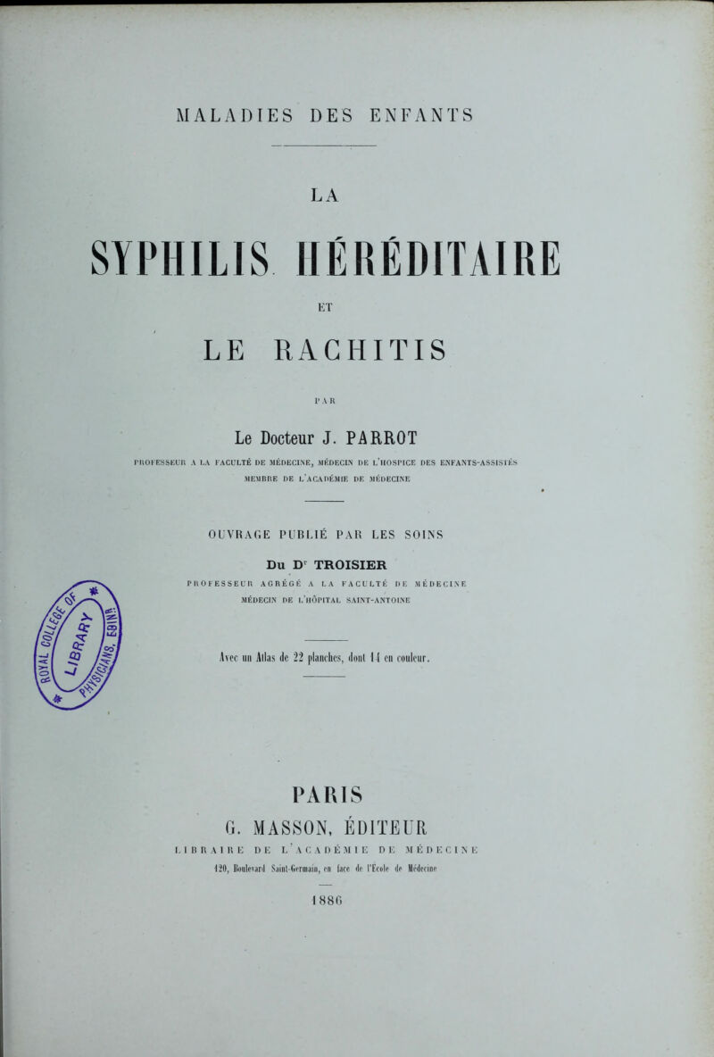 MALADIES DES ENFANTS LA SYPHILIS HÉRÉDITAIRE ET LE RACHITIS 1> A R Le Docteur J. PARROT professeur a la faculté de médecine, médecin de l’iioshce des enfants-assistés MEMBRE DE L'ACADÉMIE DE MÉDECINE OUVRAGE PUBLIÉ PAR LES SOINS Du D1 TROISIER PROFESSEUR AGRÉGÉ A LA FACULTÉ DE MÉDECINE MÉDECIN DE L’HÔPITAL SAINT-ANTOINE Avec un Allas de 22 planches, dont l i en couleur. PARIS G. MASSON, ÉDITEUR LIBRAIRE DE L’ACADÉMIE DE MÉDECINE 120, Boulevard Sainl-Germaln, en face de l’Ecole de Médecine 1880