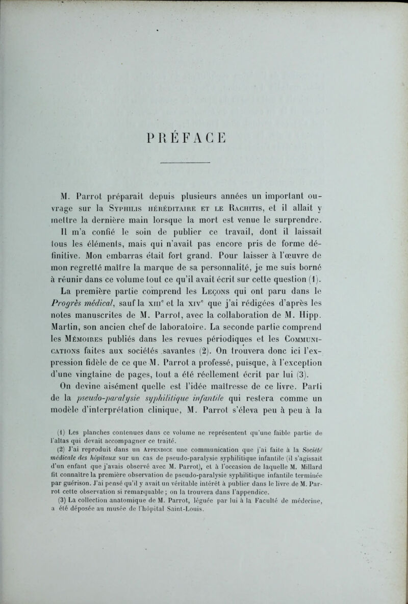 P R E F A G E M. Parrot préparait depuis plusieurs années un important ou- vrage sur la Syphilis héréditaire et le Rachitis, et il allait y mettre la dernière main lorsque la mort est venue le surprendre. Il m’a confié le soin de publier ce travail, dont il laissait tous les éléments, mais qui n’avait pas encore pris de forme dé- finitive. Mon embarras était fort grand. Pour laisser à l’œuvre de mon regretté maître la marque de sa personnalité, je me suis borné à réunir dans ce volume tout ce qu’il avait écrit sur cette question (I). La première partie comprend les Leçons qui ont paru dans le Progrès médical, sauf la xiiic et la xive que j’ai rédigées d’après les notes manuscrites de M. Parrot, avec la collaboration de M. Hipp. Martin, son ancien chef de laboratoire. La seconde partie comprend les Mémoires publiés dans les revues périodiques et les Communi- cations faites aux sociétés savantes (2). On trouvera donc ici l’ex- pression fidèle de ce que M. Parrot a professé, puisque, à l’exception d’une vingtaine de pages, tout a été réellement écrit par lui (3). On devine aisément quelle est l’idée maîtresse de ce livre. Parti de la pseudo-paralysie syphilitique infantile qui restera comme un modèle d’interprétation clinique, M. Parrot s’éleva peu à peu à la (1) Les planches contenues dans ce volume ne représentent qu’une faible partie de l'altas qui devait accompagner ce traité. (2) J’ai reproduit dans un Appendice une communication que j’ai faile à la Société médicale des hôpitaux sur un cas de pseudo-paralysie syphilitique infantile (il s’agissait d’un enfant que j’avais observé avec M. Parrot), et à l’occasion de laquelle M. Millard fit connaître la première observation de pseudo-paralysie syphilitique infantile terminée par guérison. J’ai pensé qu'il y avait un véritable intérêt à publier dans le livre de M. Par- rot cette observation si remarquable ; on la trouvera dans l’appendice. (3) La collection anatomique de M. Parrot, léguée par lui à la Faculté de médecine, a été déposée au musée de l'hôpital Saint-Louis.