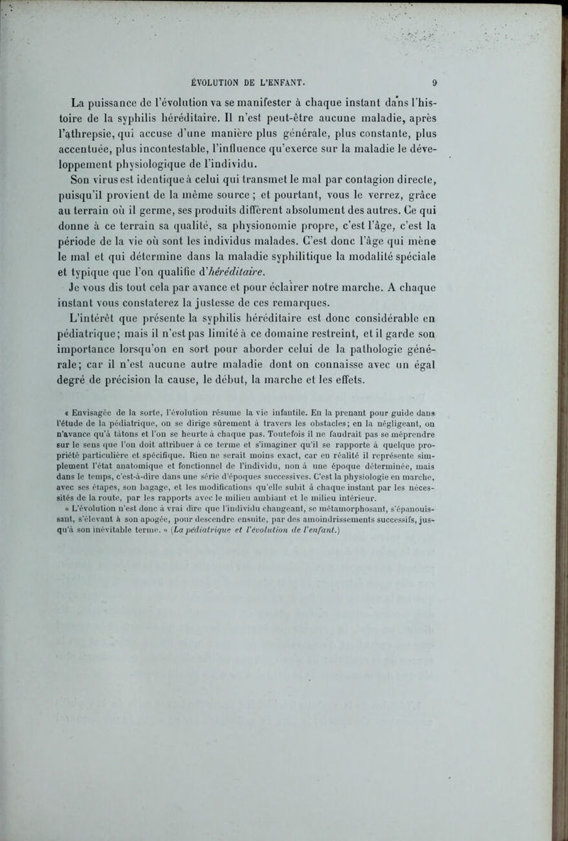 La puissance de l’évolution va se manifester à chaque instant dans l’his- toire de la syphilis héréditaire. Il n’est peut-être aucune maladie, après l’athrepsie, qui accuse d’une manière plus générale, plus constante, plus accentuée, plus incontestable, l’influence qu’exerce sur la maladie le déve- loppement physiologique de l’individu. Son virus est identique à celui qui transmet le mal par contagion directe, puisqu’il provient de la même source ; et pourtant, vous le verrez, grâce au terrain où il germe, ses produits diffèrent absolument des autres. Ce qui donne à ce terrain sa qualité, sa physionomie propre, c’est l’âge, c’est la période de la vie où sont les individus malades. C’est donc l’âge qui mène le mal et qui détermine dans la maladie syphilitique la modalité spéciale et typique que l’on qualifie & héréditaire. Je vous dis tout cela par avance et pour éclairer notre marche. A chaque instant vous constaterez la justesse de ces remarques. L’intérêt que présente la syphilis héréditaire est donc considérable en pédiatrique; mais il n’est pas limité à ce domaine restreint, et il garde son importance lorsqu’on en sort pour aborder celui de la pathologie géné- rale; car il n’est aucune autre maladie dont on connaisse avec un égal degré de précision la cause, le début, la marche et les effets. « Envisagée de la sorte, l’évolution résume la vie infantile. En la prenant pour guide dans l’étude de la pédiatrique, on se dirige sûrement à travers les obstacles; en la négligeant, on n’avance qu’à tâtons et l’on se heurte à chaque pas. Toutefois il ne faudrait pas se méprendre sur le sens que l’on doit attribuer à ce terme et s’imaginer qu’il se rapporte à quelque pro- priété particulière et spécifique. Rien ne serait moins exact, car eu réalité il représente sim- plement l’état anatomique et fonctionnel de l’individu, non à une époque déterminée, mais dans le temps, c’est-à-dire dans une série d'époques successives. C’est la physiologie en marche, avec ses étapes, son bagage, et les modifications qu’elle subit à chaque instant par les néces- sités de la route, par les rapports avec le milieu ambiant et le milieu intérieur. « L’évolution n’est donc à vrai dire que l'individu changeant, se métamorphosant, s’épanouis- sant, s'élevant à son apogée, pour descendre ensuite, par des amoindrissements successifs, jus- qu'à son inévitable terme. » (La pédiatrique et l'évolution de l'enfant.)