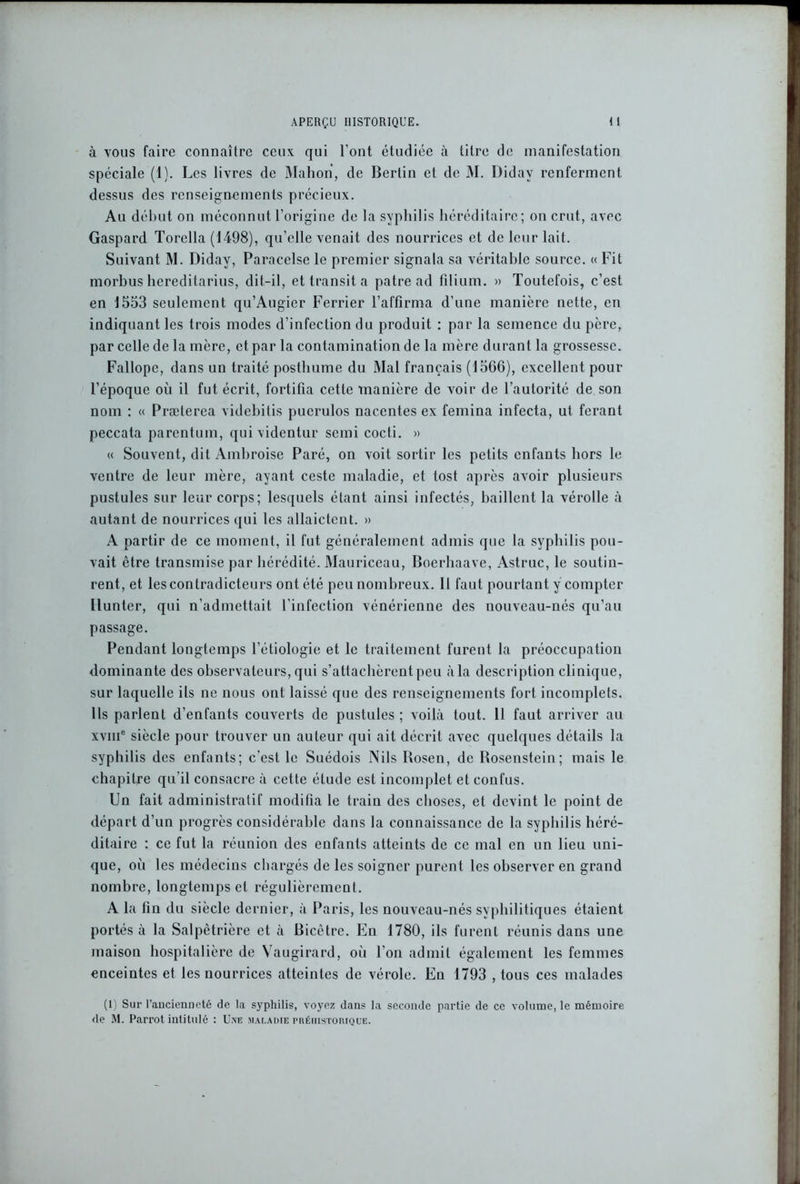 à vous faire connaître ceux qui l’ont étudiée à titre de manifestation spéciale (1). Les livres de Mahon, de Berlin et de M. Didav renferment dessus des renseignements précieux. Au début on méconnut l’origine de la syphilis héréditaire; on crut, avec Gaspard Torella (1498), qu’elle venait des nourrices et de leur lait. Suivant M. Didav, Paracelse le premier signala sa véritable source. « Fit morbus hereditarius, dit-il, et transit a pâtre ad filium. » Toutefois, c’est en 1553 seulement qu’Augier Ferrier l’affirma d’une manière nette, en indiquant les trois modes d’infection du produit : par la semence du père, par celle de la mère, et par la contamination de la mère durant la grossesse. Fallope, dans un traité posthume du Mal français (1506), excellent pour l’époque où il fut écrit, fortifia cette manière de voir de l’autorité de son nom : « Præterea videbitis pucrulos nacentes ex femina infecta, ut ferant peccata parentum, quividentur semi cocti. » « Souvent, dit Ambroise Paré, on voit sortir les petits enfants hors le ventre de leur mère, ayant ceste maladie, et tost après avoir plusieurs pustules sur leur corps; lesquels étant ainsi infectés, baillent la vérolle à autant de nourrices qui les allaictcnt. » A partir de ce moment, il fut généralement admis que la syphilis pou- vait être transmise par hérédité. Mauriceau, Boerhaave, Astruc, le soutin- rent, et les contradicteurs ont été peu nombreux. H faut pourtant y compter Ilunter, qui n’admettait l'infection vénérienne des nouveau-nés qu’au passage. Pendant longtemps l’étiologie et le traitement furent la préoccupation dominante des observateurs, qui s’attachèrent peu à la description clinique, sur laquelle ils ne nous ont laissé que des renseignements fort incomplets. Ils parlent d’enfants couverts de pustules ; voilà tout. 11 faut arriver au xvme siècle pour trouver un auteur qui ait décrit avec quelques détails la syphilis des enfants; c’est le Suédois Nils Bosen, de Bosenstein; mais le chapitre qu’il consacre à cette élude est incomplet et confus. Un fait administratif modifia le train des choses, et devint le point de départ d’un progrès considérable dans la connaissance de la syphilis héré- ditaire : ce fut la réunion des enfants atteints de ce mal en un lieu uni- que, où les médecins chargés de les soigner purent les observer en grand nombre, longtemps et régulièrement. A la fin du siècle dernier, à Paris, les nouveau-nés syphilitiques étaient portés à la Salpêtrière et à Bicêtre. En 1780, ils furent réunis dans une maison hospitalière de Vaugirard, où l’on admit également les femmes enceintes et les nourrices atteintes de vérole. En 1793 , tous ces malades (1) Sur 1’aucienneté de la syphilis, voyez dans la seconde partie de ce volume, le mémoire de M. Parrot intitulé : Une maladie préhistorique.