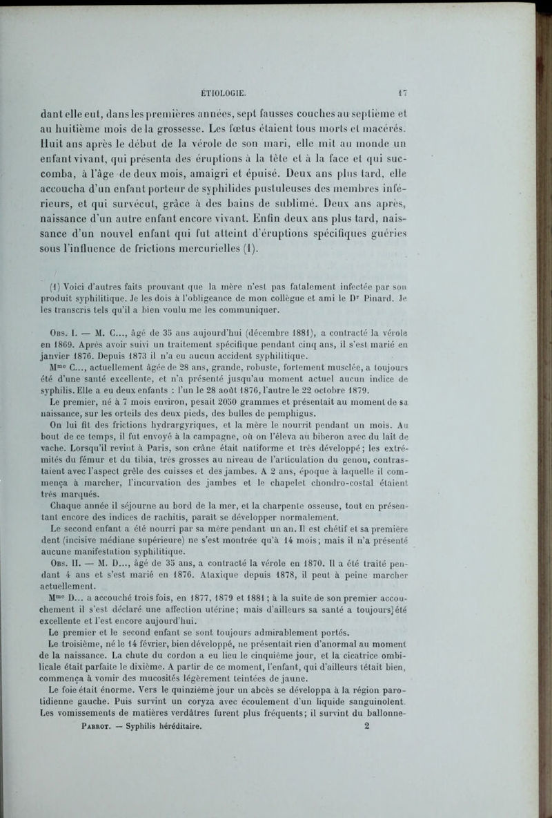 dant elle eut, dans les premières années, sept fausses couches au septième et au huitième mois de la grossesse. Les foetus étaient tous morts et macérés. Huit ans après le début de la vérole de son mari, elle mit au monde un enfant vivant, qui présenta des éruptions à la tête et à la face et qui suc- comba, à l’àge de deux mois, amaigri et épuisé. Deux ans plus tard, elle accoucha d’un enfant porteur de syphilides pustuleuses des membres infé- rieurs, et qui survécut, grâce à des bains de sublimé. Deux ans après, naissance d’un autre enfant encore vivant. Enfin deux ans plus tard, nais- sance d’un nouvel enfant qui fut atteint d’éruptions spécifiques guéries sous l’influence de frictions mercurielles (1). (I) Voici d’autres faits prouvant que la mère n’est pas fatalement infectée par son produit syphilitique. Je les dois à l’obligeance de mon collègue et ami le Dr Pinard. Je les transcris tels qu’il a bien voulu me les communiquer. Obs. I. — M. C..., âgé de 35 ans aujourd’hui (décembre 1881), a contracté la vérole en 18G9. Après avoir suivi un traitement spécifique pendant cinq ans, il s’est marié en janvier 1876. Depuis 1873 il n’a eu aucun accident syphilitique. Mmc C..., actuellement âgée de 28 ans, grande, robuste, fortement musclée, a toujours été d’une santé excellente, et n’a présenté jusqu’au moment actuel aucun indice de syphilis. Elle a eu deux enfants : l’un le 28 août, 1876, l'autre le 22 octobre 1879. Le premier, né à 7 mois environ, pesait 2050 grammes et présentait au moment de sa naissance, sur les orteils des deux pieds, des bulles de pemphigus. On lui fit des frictions hydrargyriques, et la mère le nourrit pendant un mois. Au bout de ce temps, il fut envoyé à la campagne, où on l’éleva au biberon avec du lait de vache. Lorsqu’il revint à Paris, son crâne était natiforme et très développé; les extré- mités du fémur et du tibia, très grosses au niveau de l’articulation du genou, contras- taient avec l’aspect grêle des cuisses et des jambes. A 2 ans, époque à laquelle il com- mença à marcher, l’incurvation des jambes et le chapelet chondro-costal étaient très marqués. Chaque année il séjourne au bord de la mer, et la charpenle osseuse, tout en présen- tant encore des indices de rachitis, parait se développer normalement. Le second enfant a été nourri par sa mère pendant un an. Il est chétif et sa première dent (incisive médiane supérieure) ne s’est montrée qu’à 14 mois; mais il n’a présenté aucune manifestation syphilitique. Obs. II. — M. D..., âgé de 35 ans, a contracté la vérole en 1870. 11 a été traité pen- dant 4 ans et s’est marié en 1876. Ataxique depuis 1878, il peut à peine marcher actuellement. Mmo I)... a accouché ti'ois fois, en 1877, 1879 et 1881 ; à la suite de son premier accou- chement il s’est déclaré une alfeclion utérine; mais d'ailleurs sa santé a toujours]été excellente et l'est encore aujourd’hui. Le premier et le second enfant se sont toujours admirablement portés. Le troisième, né le 14 février, bien développé, ne présentait rien d’anormal au moment de la naissance. La chute du cordon a eu lieu le cinquième jour, et la cicatrice ombi- licale était parfaite le dixième. A partir de ce moment, l’enfant, qui d’ailleurs tétait bien, commença à vomir des mucosités légèrement teintées de jaune. Le foie était énorme. Vers le quinzième jour un abcès se développa à la région paro- tidienne gauche. Puis survint un coryza avec écoulement d’un liquide sanguinolent Les vomissements de matières verdâtres furent plus fréquents; il survint du ballonne- Parrot. — Syphilis héréditaire. 2