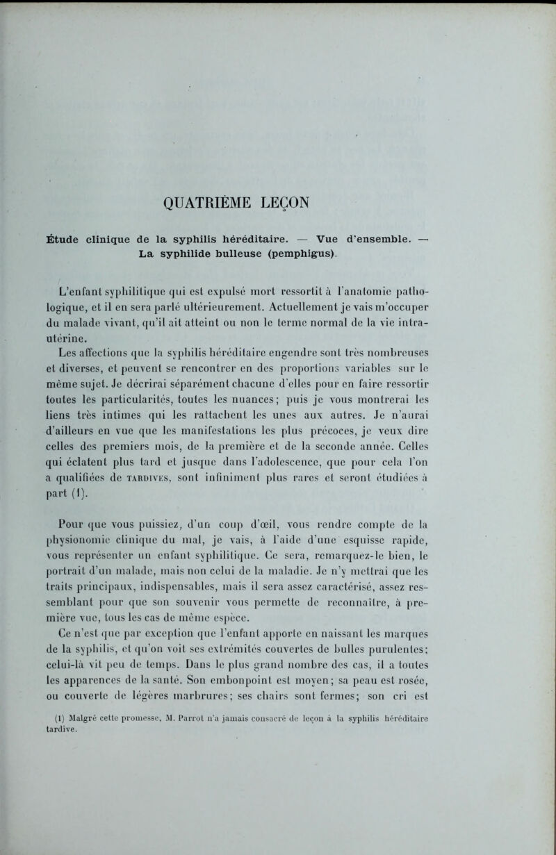 QUATRIÈME LEÇON Étude clinique de la syphilis héréditaire. — Vue d'ensemble. — La syphilide bulleuse (pemphigus). L’enfant syphilitique qui est expulsé mort ressortit à l’anatomie patho- logique, et il en sera parlé ultérieurement. Actuellement je vais m’occuper du malade vivant, qu’il ait atteint ou non le terme normal de la vie intra- utérine. Les affections que la syphilis héréditaire engendre sont très nombreuses et diverses, et peuvent se rencontrer en des proportions variables sur le même sujet. Je décrirai séparément chacune d'elles pour en faire ressortir toutes les particularités, toutes les nuances; puis je vous montrerai les liens très intimes qui les rattachent les unes aux autres. Je n’aurai d’ailleurs en vue que les manifestations les plus précoces, je veux dire celles des premiers mois, de la première et de la seconde année. Celles qui éclatent plus tard et jusque dans l'adolescence, que pour cela l’on a qualifiées de tardives, sont infiniment plus rares et seront étudiées à part (I). Four que vous puissiez, d’un coup d’œil, vous rendre compte de la physionomie clinique du mal, je vais, à l'aide d’une esquisse rapide, vous représenter un enfant syphilitique. Ce sera, remarquez-le bien, le portrait d’un malade, mais non celui de la maladie. Je n'y mettrai que les traits principaux, indispensables, mais il sera assez caractérisé, assez res- semblant pour que son souvenir vous permette de reconnaître, à pre- mière vue, tous les cas de même espèce. Ce n’est que par exception que l’enfant apporte en naissant les marques de la syphilis, et qu’on voit ses extrémités couvertes de huiles purulentes; celui-là vit peu de temps. Dans le plus grand nombre des cas, il a toutes les apparences de la santé. Son embonpoint est moyen; sa peau est rosée, ou couxerte de légères marbrures; ses chairs sont fermes; son cri est (1) Malgré cette promesse, M. Parrot n'a jamais consacré de leçon à la syphilis héréditaire tardive.