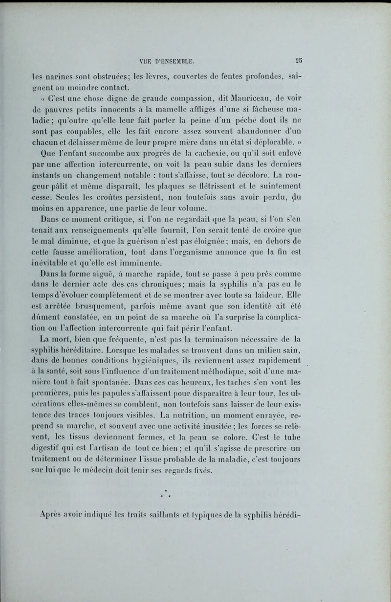 les narines sont obstruées; les lèvres, couvertes de fentes profondes, sai- gnent au moindre contact. « C’est une chose digne de grande compassion, dit Mauriceau, de voir de pauvres petits innocents à la mamelle aflligés d’une si fâcheuse ma- ladie ; qu’outre qu’elle leur fait porter la peine d’un péché dont ils ne sont pas coupables, elle les fait encore assez souvent abandonner d’un chacun et délaisser même de leur propre mère dans un état si déplorable. » Que l’enfant succombe aux progrès de la cachexie, ou qu’il soit enlevé par une affection intercurrente, on voit la peau subir dans les derniers instants un changement notable : tout s’affaisse, tout se décolore. La rou- geur pâlit et même disparaît, les plaques se flétrissent et le suintement cesse. Seules les croûtes persistent, non toutefois sans avoir perdu, du moins en apparence, une partie de leur volume. Dans ce moment critique, si l’on ne regardait que la peau, si l’on s’en tenait aux renseignements qu’elle fournit, l’on serait tenté de croire que le mal diminue, et que la guérison n’est pas éloignée ; mais, en dehors de cette fausse amélioration, tout dans l’organisme annonce que la fin est inévitable et qu’elle est imminente. Dans la forme aiguë, à marche rapide, tout se passe à peu près comme dans le dernier acte des cas chroniques; mais la syphilis n’a pas eu le temps d’évoluer complètement et de se montrer avec toute sa laideur. Elle est arrêtée brusquement, parfois même avant que son identité ait été dûment constatée, en un point de sa marche où l’a surprise la complica- tion ou l’affection intercurrente qui fait périr l’enfant. La mort, bien que fréquente, n’est pas la terminaison nécessaire de la syphilis héréditaire. Lorsque les malades se trouvent dans un milieu sain, dans de bonnes conditions hygiéniques, ils reviennent assez rapidement à la santé, soit sous l’influence d’un traitement méthodique, soit d’une ma- nière tout à fait spontanée. Dans ces cas heureux, les taches s’en vont les premières, puis les papules s’affaissent pour disparaître à leur tour, les ul- cérations elles-mêmes se comblent, non toutefois sans laisser de leur exis- tence des traces toujours visibles. La nutrition, un moment enrayée, re- prend sa marche, et souvent avec une activité inusitée; les forces se relè- vent, les tissus deviennent fermes, et la peau se colore. C’est le tube digestif qui est l'artisan de tout ce bien ; et qu’il s’agisse de prescrire un traitement ou de déterminer l'issue probable de la maladie, c’est toujours sur lui que le médecin doit tenir ses regards fixés. Après avoir indiqué les traits saillants et typiques de la syphilis bérédi-