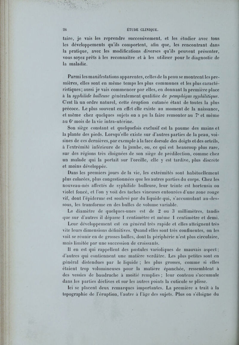 taire, je vais les reprendre successivement, et les étudier avec tous les développements qu’ils comportent, alin que, les rencontrant dans la pratique, avec les modifications diverses qu’ils peuvent présenter, vous soyez prêts à les reconnaître et à les utiliser pour le diagnostic de la maladie. Parmi les manifestations apparentes, celles de la peau se montrent les pre- mières, elles sont en même temps les plus communes et les plus caracté- ristiques; aussi je vais commencer par elles, en donnant la première place à la syphilide bulleuse généralement qualifiée de pemphigus syphilitique. C’est là un ordre naturel, cette éruption cutanée étant de toutes la plus précoce. Le plus souvent en effet elle existe au moment de la naissance, et même chez quelques sujets on a pu la faire remonter au 7e et même au 6” mois de la vie intra-utérine. Son siège constant et quelquefois exclusif est la paume des mains et la plante des pieds. Lorsqu’elle existe sur d’autres parties de la peau, voi- sines de ces dernières, par exemple à la face dorsale des doigts et des orteils, à l’extrémité inférieure de la jambe, ou, ce qui est beaucoup plus rare, sur des régions très éloignées de son siège de prédilection, comme chez un malade qui la portait sur l’oreille, elle y est tardive, plus discrète et moins développée. Dans les premiers jours de la vie, les extrémités sont habituellement plus colorées, plus congestionnées que les autres parties du corps. Chez les nouveau-nés affectés de syphilide bulleuse, leur teinte est hortensia ou violet foncé, et l’on y voit des taches vineuses entourées d’une zone rouge vif, dont l’épiderme est soulevé par du liquide qui, s’accumulant au-des- sous, les transforme en des bulles de volume variable. Le diamètre de quelques-unes est de 2 ou 3 millimètres, tandis •pie sur d’autres il dépasse 1 centimètre et même 1 centimètre et demi. Leur développement est en général très rapide et elles atteignent très \ite leurs dimensions définitives. Quand elles sont très confluentes, on les voit se réunir en de grosses bulles, dont la périphérie n’est plus circulaire, mais limitée par une succession de croissants. 11 en est qui rappellent des pustules varioliques de mauvais aspect; d’autres qui contiennent une matière verdâtre. Les plus petites sont en général distendues par le liquide ; les plus grosses, comme si elles étaient trop volumineuses pour la matière épanchée, ressemblent à des vessies de baudruche à moitié remplies ; leur contenu s’accumule dans les parties déclives et sur les autres points la cuticule se plisse. Ici se placent deux remarques importantes. La première a trait à la topographie de l’éruption, l’autre à l’àgc des sujets. Plus on s’éloigne du