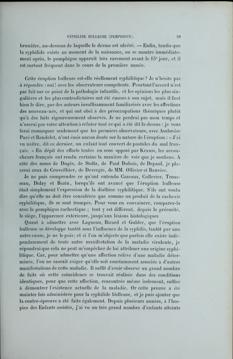 brunâtre, au-dessous de laquelle le derme est ulcéré. — Enfin, tandis que la syphilide existe au moment de la naissance, ou se montre immédiate- ment après, le pemphigus apparaît très rarement avant le 15e jour, et il est surtout fréquent dans le cours de la première année. Cette éruption bulleuse est-elle réellement syphilitique? Je n’hésite pas • à répondre : oui! avec les observateurs compétents. Pourtantl’accord n’est pas fait sur ce point de la pathologie infantile, et les opinions les plus sin- gulières et les plus contradictoires ont été émises à son sujet, mais il faut bien le dire, par des auteurs insuffisamment familiarisés avec les affections des nouveau-nés, et qui ont obéi à des préoccupations théoriques plutôt qu’à des faits rigoureusement observés. Je ne perdrai pas mon temps et n’userai pas votre attention à réfuter tout ce qui a été dit là-dessus : je vous ferai remarquer seulement que les premiers observateurs, avec Ambroise Paré et Rondelet, n’ont émis aucun doute sur la nature de l’éruption : « J’ai vu naître, dit ce dernier, un enfant tout couvert de pustules du mal fran- çais. » En dépit des efforts tentés en sens opposé par Krauss, les accou- cheurs français ont rendu certaine la manière de voir que je soutiens. A côté des noms de Dugès, de Stoltz, de Paul Dubois, de Depaul, je pla- cerai ceux de Cruveilhier, de Devergie, de MM. Ollivier et Ranvier. Je ne puis comprendre ce qu’ont entendu Cazeaux, Cullerier, Trous- seau, Diday et Bazin, lorsqu’ils ont avancé que l’éruption bulleuse était simplement l’expression de la diathèse syphilitique. S’ils ont voulu dire qu’elle ne doit être considérée que comme un produit de la cachexie syphilitique, ils se sont trompés. Pour vous en convaincre, comparez-la avec le pemphigus cachectique ; tout y est différent, depuis la précocité, le siège, l’apparence extérieure, jusqu’aux lésions histologiques Quant à admettre avec Lagneau, Ricord et Guider, que l’éruption bulleuse se développe tantôt sous l’influence de la syphilis, tantôt par une autre cause, je ne le puis; et si l’on m’objecte que parfois elle existe indé- pendamment de toute autre manifestation de la maladie virulente, je répondrai que cela ne peut m’empêcher de lui attribuer une origine syphi- litique. Car, pour admettre qu'une affection relève d’une maladie déter- minée, l’on ne saurait exiger qu’elle soit constamment associée à d’autres manifestations de cette maladie. Il suffit d’avoir observé un grand nombre de faits où cette coïncidence se trouvait réalisée dans des conditions identiques, pour que cette affection, rencontrée même isolement, suffise à démontrer l’existence actuelle de la maladie. Or cette preuve a élé maintes fois administrée pour la syphilide bulleuse, et je puis ajouter que la contre-épreuve a été faite également. Depuis plusieurs années, à l’hos- pice des Enfants assistés, j’ai vu un très grand nombre d’enfants atteints