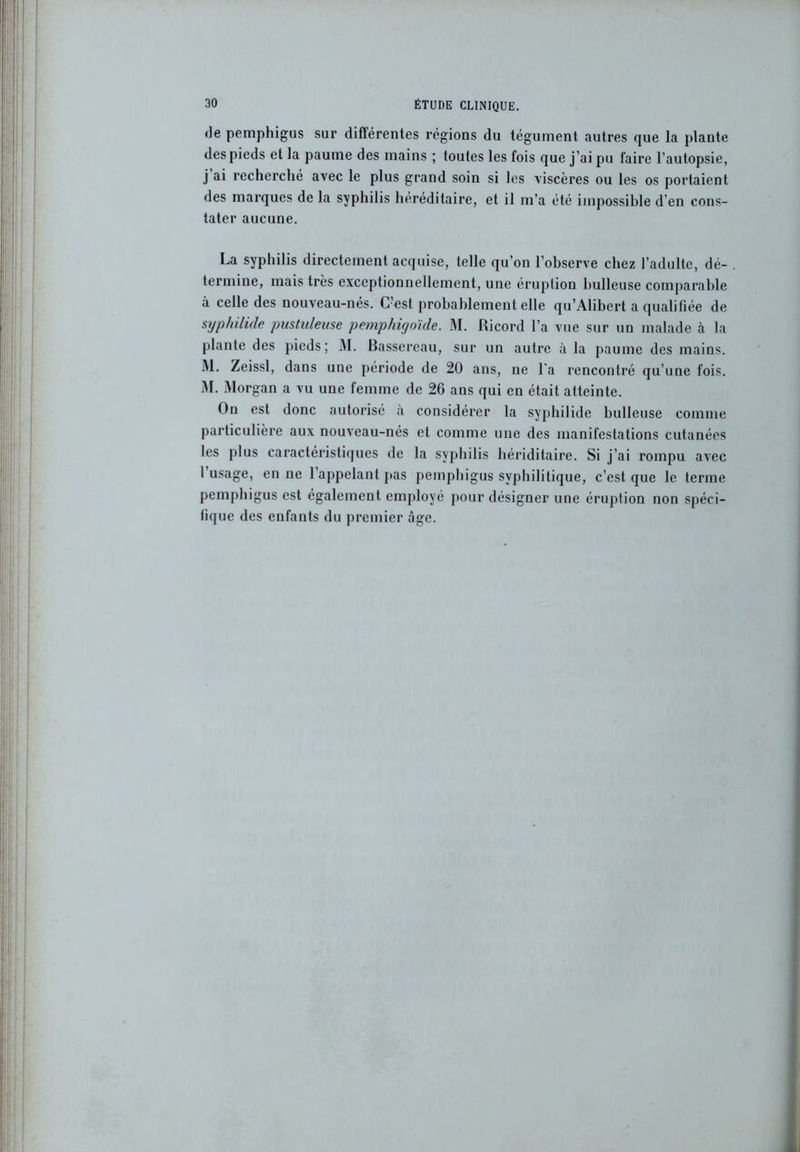 de pemphigus sur différentes régions du tégument autres que la plante des pieds et la paume des mains ; toutes les fois que j’ai pu faire l’autopsie, j ai recherché avec le plus grand soin si les viscères ou les os portaient des marques de la syphilis héréditaire, et il m’a été impossible d’en cons- tater aucune. La syphilis directement acquise, telle qu’on l’observe chez l’adulte, dé- . termine, mais très exceptionnellement, une éruption huileuse comparable à celle des nouveau-nés. C’est probablement elle qu’Alibert a qualifiée de syphilide pustuleuse pemphigoïde. M. Ricord l’a vue sur un malade à la plante des pieds; M. Bassereau, sur un autre à la paume des mains. I\l. Zeissl, dans une période de 20 ans, ne l'a rencontré qu’une fois. M. Morgan a vu une femme de 26 ans qui en était atteinte. On est donc autorisé a considérer la syphilide bulleuse comme particulière aux nouveau-nés et comme une des manifestations cutanées les plus caractéristiques de la syphilis hériditaire. Si j’ai rompu avec I usage, en ne 1 appelant pas pemphigus syphilitique, c’est que le terme pemphigus est également employé pour désigner une éruption non spéci- fique des enfants du premier âge.