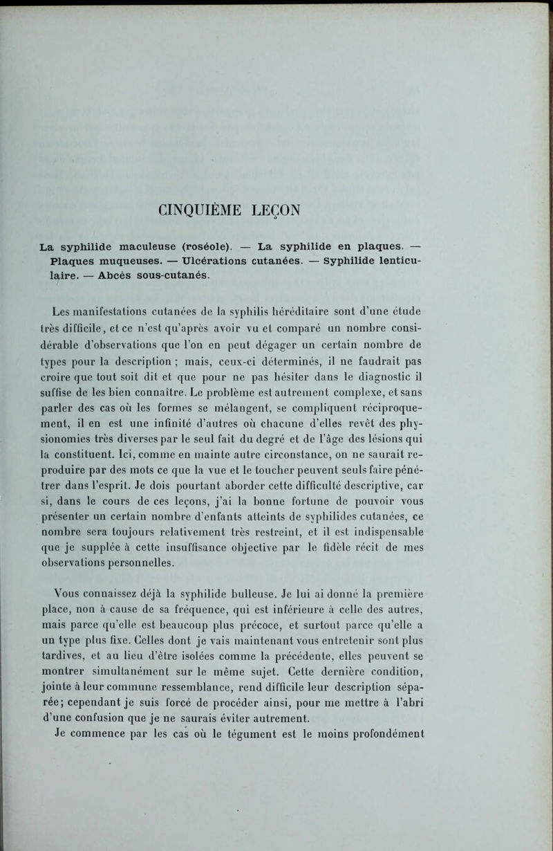 CINQUIEME LEÇON La syphilide maculeuse (roséole). — La syphilide en plaques. — Plaques muqueuses. — Ulcérations cutanées. — Syphilide lenticu- laire. — Abcès sous-cutanés. Les manifestations cutanées de la syphilis héréditaire sont d’une étude très difficile, et ce n’est qu’après avoir vu et comparé un nombre consi- dérable d’observations que l’on en peut dégager un certain nombre de types pour la description ; mais, ceux-ci déterminés, il ne faudrait pas croire que tout soit dit et que pour ne pas hésiter dans le diagnostic il suffise de lesbien connaître. Le problème est autrement complexe, et sans parler des cas où les formes se mélangent, se compliquent réciproque- ment, il en est une infinité d’autres où chacune d’elles revêt des phy- sionomies très diverses par le seul fait du degré et de l’àge des lésions qui la constituent. Ici, comme en mainte autre circonstance, on ne saurait re- produire par des mots ce que la vue et le toucher peuvent seuls faire péné- trer dans l’esprit. Je dois pourtant aborder cette difficulté descriptive, car si, dans le cours de ces leçons, j’ai la bonne fortune de pouvoir vous présenter un certain nombre d’enfants atteints de syphilides cutanées, ce nombre sera toujours relativement très restreint, et il est indispensable que je supplée à cette insuffisance objective par le fidèle récit de mes observations personnelles. Vous connaissez déjà la syphilide bulleuse. Je lui ai donné la première place, non à cause de sa fréquence, qui est inférieure à celle des autres, mais parce qu’elle est beaucoup plus précoce, et surtout parce qu’elle a un type plus fixe. Celles dont je vais maintenant vous entretenir sont plus tardives, et au lieu d’être isolées comme la précédente, elles peuvent se montrer simultanément sur le même sujet. Cette dernière condition, jointe à leur commune ressemblance, rend difficile leur description sépa- rée; cependant je suis forcé de procéder ainsi, pour me mettre à l’abri d’une confusion que je ne saurais éviter autrement. Je commence par les cas où le tégument est le moins profondément