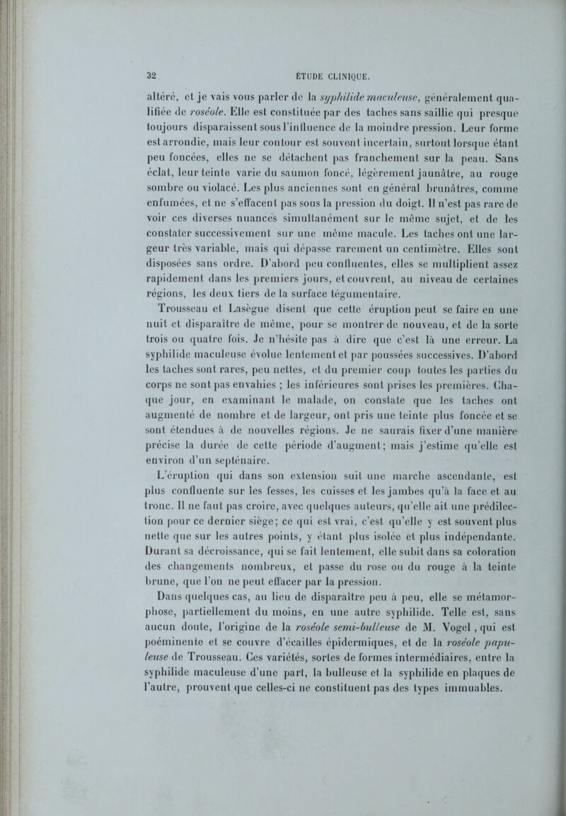 altéré, et je vais vous parler de la syphilicle maculeusc, généralement qua- lifiée de roséole. Elle est constituée par des taches sans saillie qui presque toujours disparaissent sous l’influence de la moindre pression. Leur forme est arrondie, mais leur contour est souvent incertain, surtout lorsque étant peu foncées, elles ne se détachent pas franchement sur la peau. Sans éclat, leur teinte varie du saumon foncé, légèrement jaunâtre, au rouge sombre ou violacé. Les plus anciennes sont en général brunâtres, comme enfumées, et ne s’effacent pas sous la pression du doigt. 11 n’est pas rare de voir ces diverses nuancés simultanément sur le même sujet, et de les constater successivement sur une même macule. Les taches ont une lar- geur très variable, mais qui dépasse rarement un centimètre. Elles sont disposées sans ordre. D’abord peu confluentes, elles se multiplient assez rapidement dans les premiers jours, et couvrent, au niveau de certaines régions, les deux tiers de la surface tégumentaire. Trousseau et Lasègue disent que cette éruption peut se faire en une nuit et disparaître de même, pour se montrer de nouveau, et de la sorte trois ou quatre fois. Je n’hésite pas à dire que c’est là une erreur. La syphilide maculeuse évolue lentement et par poussées successives. D’abord les taches sont rares, peu nettes, et du premier coup toutes les parties du corps ne sont pas envahies ; les inférieures sont prises les premières. Cha- que jour, en examinant le malade, on constate que les taches ont augmenté de nombre et de largeur, ont pris une teinte plus foncée et se sont étendues à de nouvelles régions. Je ne saurais fixer d’une manière précise la durée de cette période d’augment; mais j’estime quelle est environ d’un septénaire. L'éruption qui dans son extension suit une marche ascendante, est plus confluente sur les fesses, les cuisses et les jambes qu’à la face et au tronc. 11 ne faut pas croire, avec quelques auteurs, qu’elle ait une prédilec- tion pour ce dernier siège; ce qui est vrai, c’est qu’elle y est souvent plus nette que sur les autres points, y étant plus isolée et plus indépendante. Durant sa décroissance, qui se fait lentement, elle subit dans sa coloration des changements nombreux, et passe du rose ou du rouge à la teinte brune, que l’on ne peut effacer par la pression. Dans quelques cas, au lieu de disparaître peu à peu, elle se métamor- phose, partiellement du moins, en une autre syphilide. Telle est, sans aucun doute, l’origine de la roséole semi-bulleuse de M. Yogel , qui est poémineute et se couvre d’éeailles épidermiques, et de la roséole papu- leuse de Trousseau. Ces variétés, sortes de formes intermédiaires, entre la syphilide maculeuse d’une part, la bulleuse et la syphilide en plaques de l’autre, prouvent que celles-ci ne constituent pas des types immuables.