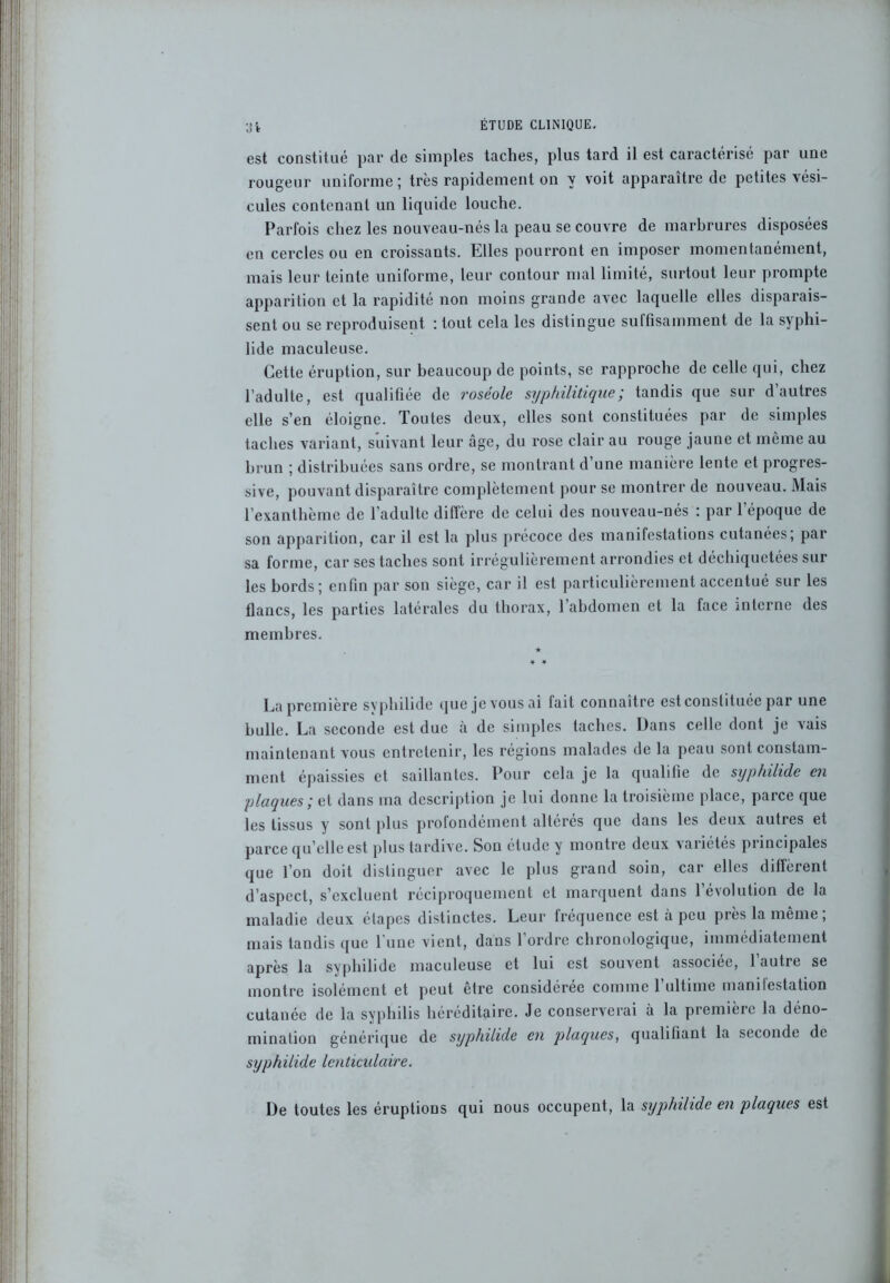 est constitué par de simples taches, plus tard il est caractérisé par une rougeur uniforme ; très rapidement on y voit apparaître de petites vési- cules contenant un liquide louche. Parfois chez les nouveau-nés la peau se couvre de marbrures disposées en cercles ou en croissants. Elles pourront en imposer momentanément, mais leur teinte uniforme, leur contour mal limité, surtout leur prompte apparition et la rapidité non moins grande avec laquelle elles disparais- sent ou se reproduisent : tout cela les distingue suffisamment de la syphi- lide maculeuse. Cette éruption, sur beaucoup de points, se rapproche de celle qui, chez l’adulte, est qualifiée de roséole syphilitique; tandis que sur d’autres elle s’en éloigne. Toutes deux, elles sont constituées par de simples taches variant, suivant leur âge, du rose clair au rouge jaune et même au brun ; distribuées sans ordre, se montrant d’une manière lente et progres- sive, pouvant disparaître complètement pour se montrer de nouveau. Mais l’exanthème de l’adulte diffère de celui des nouveau-nés : par l’époque de son apparition, car il est la plus précoce des manifestations cutanées, par sa forme, car ses taches sont irrégulièrement arrondies et déchiquetées sur les bords; enfin par son siège, car il est particulièrement accentué sur les flancs, les parties latérales du thorax, l’abdomen et la face interne des membres. La première svphilide que je vous ai fait connaître est constituée par une bulle. La seconde est due à de simples taches. Dans celle dont je vais maintenant vous entretenir, les régions malades de la peau sont constam- ment épaissies et saillantes. Pour cela je la qualifie de syphilide en plaques ; et dans ma description je lui donne la troisième place, paice que les tissus y sont plus profondément altères que dans les deux autres et parce qu’elle est plus tardive. Son étude y montre deux variétés principales que l’on doit distinguer avec le plus grand soin, car elles diffèrent d’aspect, s’excluent réciproquement et marquent dans l’évolution de la maladie deux étapes distinctes. Leur fréquence est à peu près la même; mais tandis que 1 une vient, dans 1 ordre chronologique, immédiatement après la syphilide maculeuse et lui est souvent associée, l’autre se montre isolément et peut être considérée comme 1 ultime manilestalion cutanée de la syphilis héréditaire. Je conserverai à la première la déno- mination générique de syphilide en plaques, qualifiant la seconde de syphilide lenticulaire. De toutes les éruptions qui nous occupent, la syphilide en plaques est
