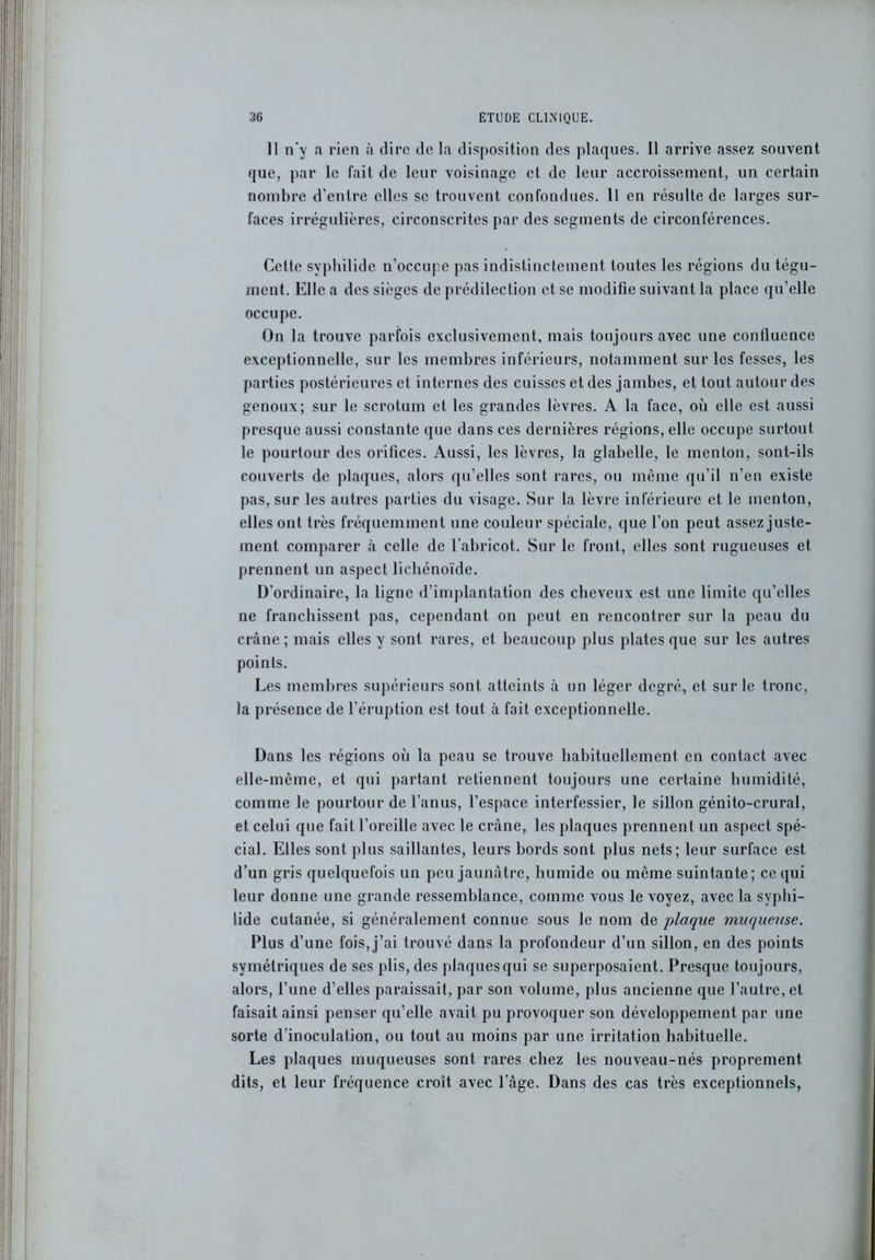 Il n'y a rien à dire de la disposition des plaques. Il arrive assez souvent que, par le fait de leur voisinage et de leur accroissement, un certain nombre d’entre elles se trouvent confondues. Il en résulte de larges sur- faces irrégulières, circonscrites par des segments de circonférences. Cette syphilide n’occupe pas indistinctement toutes les régions du tégu- ment. Elle a des sièges de prédilection et se modifie suivant la place qu’elle occupe. On la trouve parfois exclusivement, mais toujours avec une confluence exceptionnelle, sur les membres inférieurs, notamment sur les fesses, les parties postérieures et internes des cuisses et des jambes, et tout autour des genoux; sur le scrotum et les grandes lèvres. A la face, où elle est aussi presque aussi constante que dans ces dernières régions, elle occupe surtout le pourtour des orifices. Aussi, les lèvres, la glabelle, le menton, sont-ils couverts de plaques, alors qu’elles sont rares, ou même qu’il n’en existe pas, sur les autres parties du visage. Sur la lèvre inférieure et le menton, elles ont très fréquemment une couleur spéciale, que l’on peut assez juste- ment comparer à celle de l’abricot. Sur le front, elles sont rugueuses et prennent un aspect lichénoïde. D’ordinaire, la ligne d’implantation des cheveux est une limite qu’elles ne franchissent pas, cependant on peut en rencontrer sur la peau du crâne; mais elles y sont rares, et beaucoup plus plates que sur les autres points. Les membres supérieurs sont atteints à un léger degré, et sur le tronc, la présence de l’éruption est tout à fait exceptionnelle. Dans les régions où la peau se trouve habituellement en contact avec elle-même, et qui partant retiennent toujours une certaine humidité, comme le pourtour de l’anus, l’espace interfessier, le sillon génito-crural, et celui que fait l’oreille avec le crâne, les plaques prennent un aspect spé- cial. Elles sont plus saillantes, leurs bords sont plus nets; leur surface est d’un gris quelquefois un peu jaunâtre, humide ou même suintante; ce qui leur donne une grande ressemblance, comme vous le voyez, avec la syphi- lide cutanée, si généralement connue sous le nom de plaque muqueuse. Plus d’une fois, j’ai trouvé dans la profondeur d’un sillon, en des points symétriques de ses plis, des plaques qui se superposaient. Presque toujours, alors, l’une d’elles paraissait, par son volume, plus ancienne que l’autre, et faisait ainsi penser qu’elle avait pu provoquer son développement par une sorte d’inoculation, ou tout au moins par une irritation habituelle. Les plaques muqueuses sont rares chez les nouveau-nés proprement dits, et leur fréquence croît avec l’âge. Dans des cas très exceptionnels,