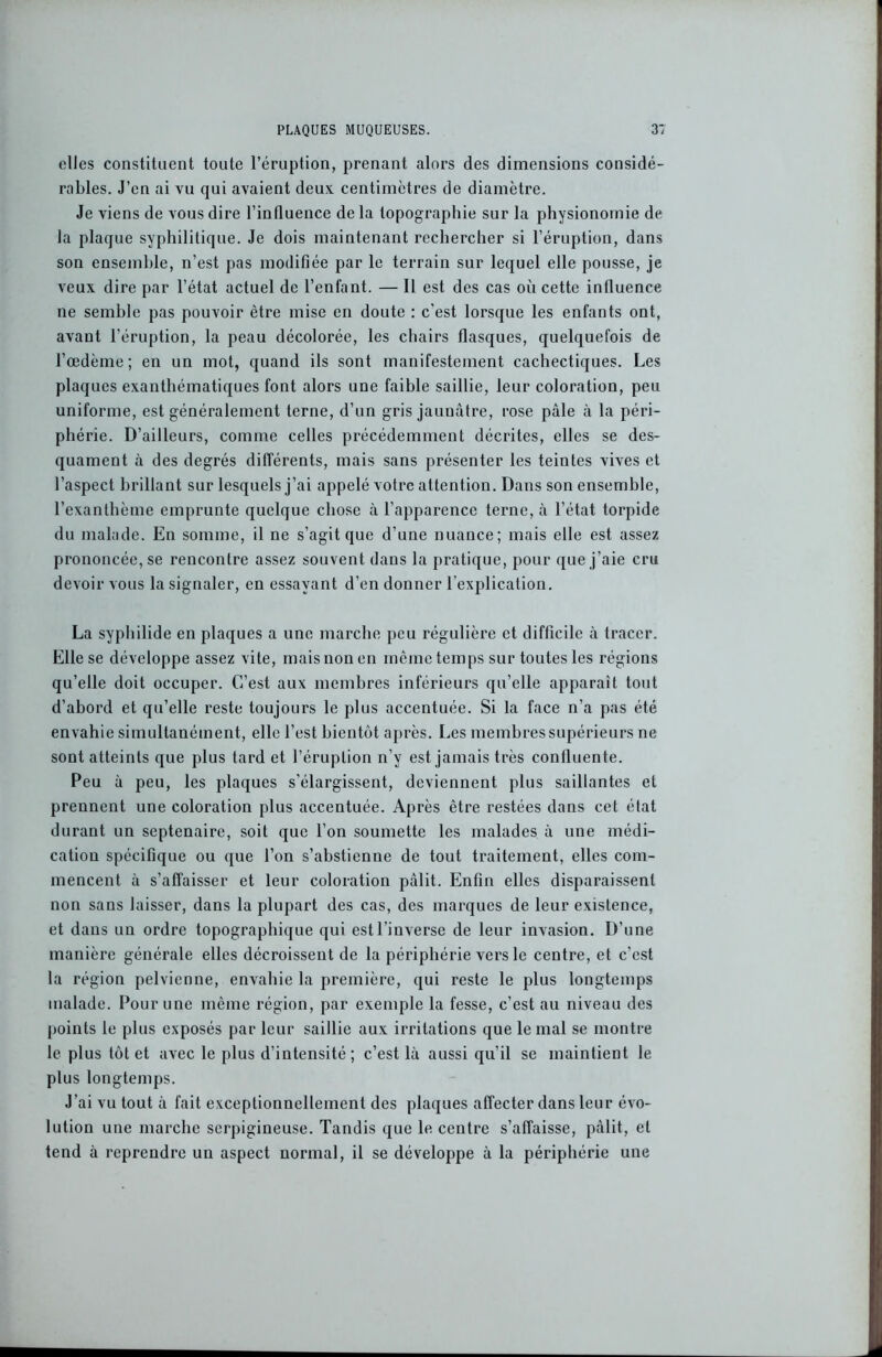 elles constituent toute l’éruption, prenant alors des dimensions considé- rables. J’en ai vu qui avaient deux centimètres de diamètre. Je viens de vous dire l’influence de la topographie sur la physionomie de la plaque syphilitique. Je dois maintenant rechercher si l’éruption, dans son ensemble, n’est pas modifiée par le terrain sur lequel elle pousse, je veux dire par l’état actuel de l’enfant. — Il est des cas où cette influence ne semble pas pouvoir être mise en doute : c'est lorsque les enfants ont, avant l’éruption, la peau décolorée, les chairs flasques, quelquefois de l’œdème; en un mot, quand ils sont manifestement cachectiques. Les plaques exanthématiques font alors une faible saillie, leur coloration, peu uniforme, est généralement terne, d’un gris jaunâtre, rose pâle à la péri- phérie. D’ailleurs, comme celles précédemment décrites, elles se des- quament à des degrés différents, mais sans présenter les teintes vives et l’aspect brillant sur lesquels j’ai appelé votre attention. Dans son ensemble, l’exanthème emprunte quelque chose à l’apparence terne, à l’état torpide du malade. En somme, il ne s’agit que d’une nuance; mais elle est assez prononcée, se rencontre assez souvent dans la pratique, pour que j’aie cru devoir vous la signaler, en essayant d’en donner l’explication. La syphilide en plaques a une marche peu régulière et difficile à tracer. Elle se développe assez vite, mais non en môme temps sur toutes les régions qu’elle doit occuper. C’est aux membres inférieurs qu’elle apparaît tout d’abord et qu’elle reste toujours le plus accentuée. Si la face n’a pas été envahie simultanément, elle l’est bientôt après. Les membres supérieurs ne sont atteints que plus tard et l’éruption n’y est jamais très confluente. Peu à peu, les plaques s'élargissent, deviennent plus saillantes et prennent une coloration plus accentuée. Après être restées dans cet état durant un septénaire, soit que l’on soumette les malades à une médi- cation spécifique ou que l’on s’abstienne de tout traitement, elles com- mencent à s’affaisser et leur coloration pâlit. Enfin elles disparaissent non sans laisser, dans la plupart des cas, des marques de leur existence, et dans un ordre topographique qui est l’inverse de leur invasion. D’une manière générale elles décroissent de la périphérie vers le centre, et c’est la région pelvienne, envahie la première, qui reste le plus longtemps malade. Pour une même région, par exemple la fesse, c’est au niveau des points le plus exposés par leur saillie aux irritations que le mal se montre le plus tôt et avec le plus d’intensité; c’est là aussi qu’il se maintient le plus longtemps. J’ai vu tout à fait exceptionnellement des plaques affecter dans leur évo- lution une marche scrpigineuse. Tandis que 1e centre s’affaisse, pâlit, et tend à reprendre un aspect normal, il se développe à la périphérie une
