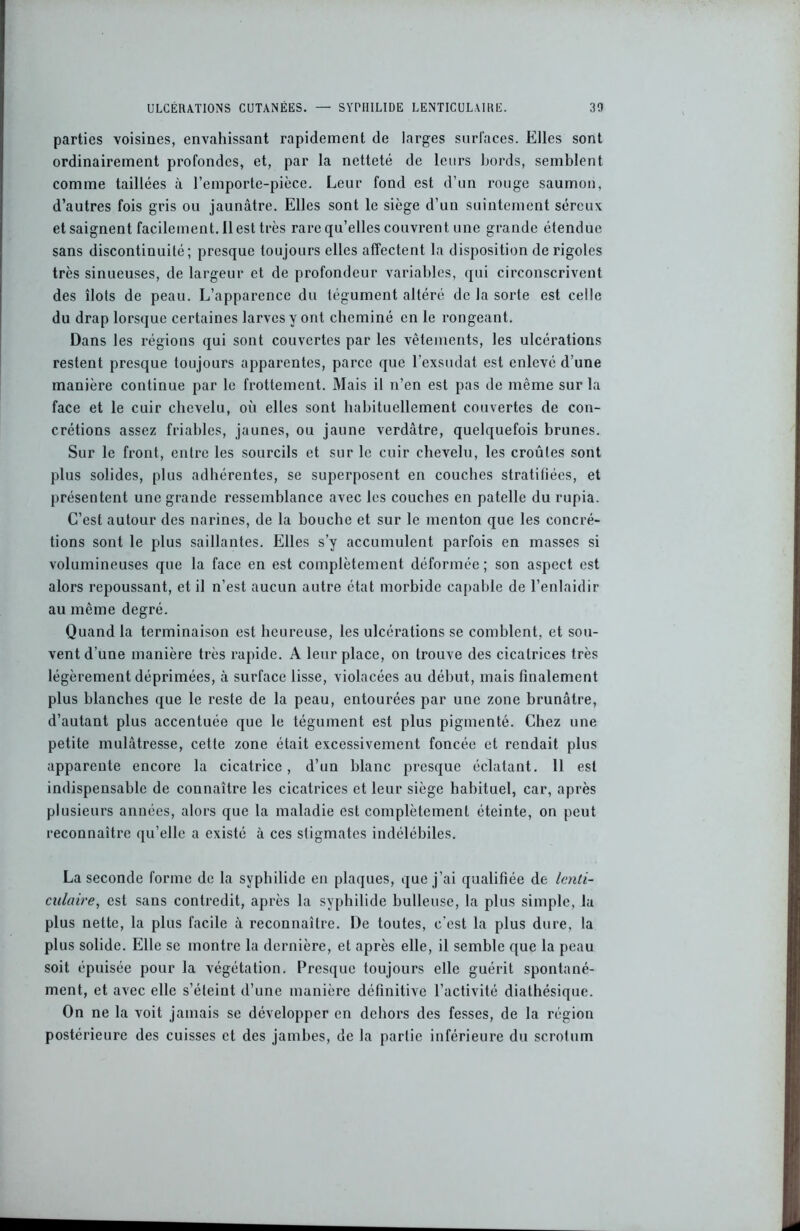 parties voisines, envahissant rapidement de larges surfaces. Elles sont ordinairement profondes, et, par la netteté de leurs bords, semblent comme taillées à l’emporte-pièce. Leur fond est d’un rouge saumon, d’autres fois gris ou jaunâtre. Elles sont le siège d’un suintement séreux et saignent facilement. 11 est très rare qu’elles couvrent une grande étendue sans discontinuité; presque toujours elles affectent la disposition de rigoles très sinueuses, de largeur et de profondeur variables, qui circonscrivent des îlots de peau. L’apparence du tégument altéré de la sorte est celle du drap lorsque certaines larves y ont cheminé en le rongeant. Dans les régions qui sont couvertes par les vêtements, les ulcérations restent presque toujours apparentes, parce que l’exsudât est enlevé d’une manière continue par le frottement. Mais il n’en est pas de même sur la face et le cuir chevelu, où elles sont habituellement couvertes de con- crétions assez friables, jaunes, ou jaune verdâtre, quelquefois brunes. Sur le front, entre les sourcils et sur le cuir chevelu, les croûtes sont plus solides, plus adhérentes, se superposent en couches stratifiées, et présentent une grande ressemblance avec les couches en patelle du rupia. C’est autour des narines, de la bouche et sur le menton que les concré- tions sont le plus saillantes. Elles s’y accumulent parfois en masses si volumineuses que la face en est complètement déformée ; son aspect est alors repoussant, et il n’est aucun autre état morbide capable de l’enlaidir au même degré. Quand la terminaison est heureuse, les ulcérations se comblent, et sou- vent d’une manière très rapide. A leur place, on trouve des cicatrices très légèrement déprimées, à surface lisse, violacées au début, mais finalement plus blanches que le reste de la peau, entourées par une zone brunâtre, d’autant plus accentuée que le tégument est plus pigmenté. Chez une petite mulâtresse, cetle zone était excessivement foncée et rendait plus apparente encore la cicatrice, d’un blanc presque éclatant. 11 est indispensable de connaître les cicatrices et leur siège habituel, car, après plusieurs années, alors que la maladie est complètement éteinte, on peut reconnaître qu’elle a existé à ces stigmates indélébiles. La seconde forme de la syphilide en plaques, que j’ai qualifiée de lenti- culaire, est sans contredit, après la syphilide bulleuse, la plus simple, la plus nette, la plus facile à reconnaître. De toutes, c'est la plus dure, la plus solide. Elle se montre la dernière, et après elle, il semble que la peau soit épuisée pour la végétation. Presque toujours elle guérit spontané- ment, et avec elle s’éteint d’une manière définitive l’activité diathésique. On ne la voit jamais se développer en dehors des fesses, de la région postérieure des cuisses et des jambes, de la partie inférieure du scrotum