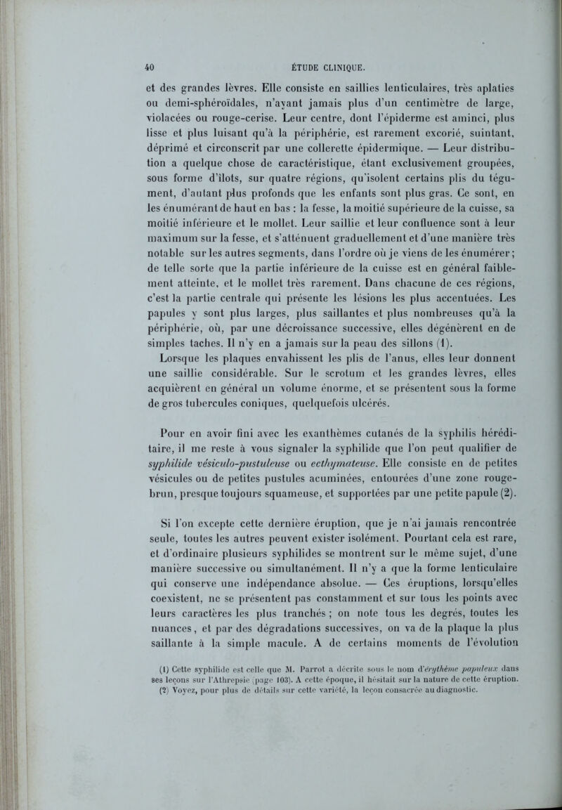 et des grandes lèvres. Elle consiste en saillies lenticulaires, très aplaties ou demi-sphéroïdales, n’ayant jamais plus d’un centimètre de large, violacées ou rouge-cerise. Leur centre, dont l’épiderme est aminci, plus lisse et plus luisant qu’à la périphérie, est rarement excorié, suintant, déprimé et circonscrit par une collerette épidermique. — Leur distribu- tion a quelque chose de caractéristique, étant exclusivement groupées, sous forme d’îlots, sur quatre régions, qu’isolent certains plis du tégu- ment, d’autant plus profonds que les enfants sont plus gras. Ce sont, en les énumérant de haut en bas : la fesse, la moitié supérieure de la cuisse, sa moitié inférieure et le mollet. Leur saillie et leur confluence sont à leur maximum sur la fesse, et s’atténuent graduellement et d’une manière très notable sur les autres segments, dans l’ordre où je viens de les énumérer ; de telle sorte que la partie inférieure de la cuisse est en général faible- ment atteinte, et le mollet très rarement. Dans chacune de ces régions, c’est la partie centrale qui présente les lésions les plus accentuées. Les papules y sont plus larges, plus saillantes et plus nombreuses qu’à la périphérie, où, par une décroissance successive, elles dégénèrent en de simples taches. Il n’y en a jamais sur la peau des sillons (1). Lorsque les plaques envahissent les plis de l’anus, elles leur donnent une saillie considérable. Sur le scrotum et les grandes lèvres, elles acquièrent en général un volume énorme, et se présentent sous la forme de gros tubercules coniques, quelquefois ulcérés. Pour en avoir fini avec les exanthèmes cutanés de la syphilis hérédi- taire, il me reste à vous signaler la svphilide que l’on peut qualifier de syphilide vésiculo-pustuleusc ou ecthymateuse. Elle consiste en de petites vésicules ou de petites pustules acuminées, entourées d’une zone rouge- brun, presque toujours squameuse, et supportées par une petite papule (2). Si l’on excepte cette dernière éruption, que je n’ai jamais rencontrée seule, toutes les autres peuvent exister isolément. Pourtant cela est rare, et d’ordinaire plusieurs syphilides se montrent sur le même sujet, d’une manière successive ou simultanément. Il n’y a que la forme lenticulaire qui conserve une indépendance absolue. — Ces éruptions, lorsqu’elles coexistent, ne se présentent pas constamment et sur tous les points avec leurs caractères les plus tranchés ; on note tous les degrés, toutes les nuances, et par des dégradations successives, on va de la plaque la plus saillante à la simple macule. A de certains moments de l’évolution (1) Cette syphilide est celle que M. Parrot a décrite sous le nom d'érythème populeux dans ses leçons sur l’Athrepsie (page 103). A cette époque, il hésitait sur la nature de cette éruption. (2) Voyez, pour plus de détails sur cette variété, la leçon consacrée au diagnostic.