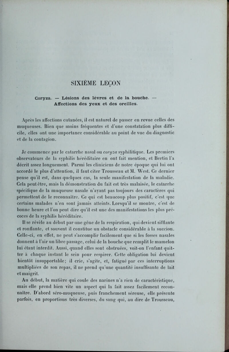 SIXIÈME LEÇON Coryza. — Lésions des lèvres et de la bouche. — Affections des yeux et des oreilles. Après les affections cutanées, il est naturel de passer en revue celles des muqueuses. Bien que moins fréquentes et d’une constatation plus diffi- cile, elles ont une importance considérable au point de vue du diagnostic et de la contagion. Je commence par le catarrhe nasal ou coryza syphilitique. Les premiers observateurs de la syphilis héréditaire en ont fait mention, et Bertin l’a décrit assez longuement. Parmi les cliniciens de notre époque qui lui ont accordé le plus d’attention, il faut citer Trousseau et M. West. Ce dernier pense qu'il est, dans quelques cas, la seule manifestation de la maladie. Cela peut être, mais la démonstration du fait est très malaisée, le catarrhe spécifique de la muqueuse nasale n’ayant pas toujours des caractères qui permettent de le reconnaître. Ce qui est beaucoup plus positif, c’est que certains malades n’en sont jamais atteints. Lorsqu’il se montre, c’est de bonne heure et l'on peut dire qu’il est une des manifestations les plus pré- coces de la syphilis héréditaire. Il se révèle au début par une gène de la respiration, qui devient sifflante et ronflante, et souvent il constitue un obstacle considérable à la succion. Celle-ci, en effet, ne peut s’accomplir facilement que si les fosses nasales donnent à l’air un libre passage, celui de la bouche que remplit le mamelon lui étant interdit. Aussi, quand elles sont obstruées, voit-on l’enfant quit- ter à chaque instant le sein pour respirer. Cette obligation lui devient bientôt insupportable; il crie, s’agite, et, fatigué par ces interruptions multipliées de son repas, il ne prend qu’une quantité insuffisante de lait et maigrit. Au début, la matière qui coule des narines n’a rien de caractéristique, mais elle prend bien vite un aspect qui la fait assez facilement recon- naître. D’abord séro-muqueuse, puis franchement séreuse, elle présente parfois, en proportions très diverses, du sang qui, au dire de Trousseau,