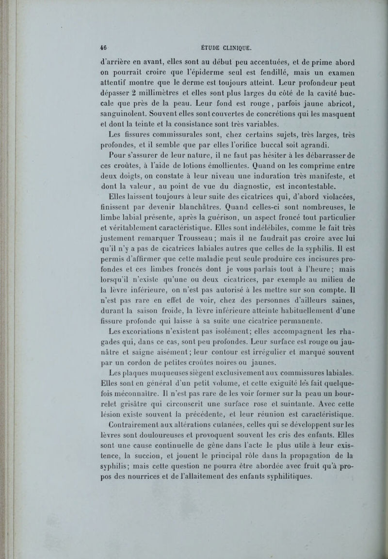 d’arrière en avant, elles sont au début peu accentuées, et de prime abord on pourrait croire que l’épiderme seul est fendillé, mais un examen attentif montre que le derme est toujours atteint. Leur profondeur peut dépasser 2 millimètres et elles sont plus larges du côté de la cavité buc- cale que près de la peau. Leur fond est rouge, parfois jaune abricot, sanguinolent. Souvent elles sont couvertes de concrétions qui les masquent et dont la teinte et la consistance sont très variables. Les fissures commissurales sont, chez certains sujets, très larges, très profondes, et il semble que par elles l’orifice buccal soit agrandi. Pour s’assurer de leur nature, il ne faut pas hésiter à les débarrasser de ces croûtes, à l’aide de lotions émollientes. Quand on les comprime entre deux doigts, on constate à leur niveau une induration très manifeste, et dont la valeur, au point de vue du diagnostic, est incontestable. Elles laissent toujours à leur suite des cicatrices qui, d’abord violacées, tinissent par devenir blanchâtres. Quand celles-ci sont nombreuses, le limbe labial présente, après la guérison, un aspect froncé tout particulier et véritablement caractéristique. Elles sont indélébiles, comme le fait très justement remarquer Trousseau; mais il ne faudrait pas croire avec lui qu’il n’y a pas de cicatrices labiales autres que celles de la syphilis. 11 est permis d’affirmer que cetle maladie peut seule produire ces incisures pro- fondes et ces limbes froncés dont je vous parlais tout à l’heure; mais lorsqu’il n’existe qu’une ou deux cicatrices, par exemple au milieu de la lèvre inférieure, on n’est pas autorisé à les mettre sur son compte. Il n’est pas rare en effet de voir, chez des personnes d’ailleurs saines, durant la saison froide, la lèvre inférieure atteinte habituellement d’une fissure profonde qui laisse à sa suite une cicatrice permanente. Les excoriations n’existent pas isolément; elles accompagnent les rha- gades qui, dans ce cas, sont peu profondes. Leur surface est rouge ou jau- nâtre et saigne aisément; leur contour est irrégulier et marqué souvent par un cordon de petites croûtes noires ou jaunes. Les plaques muqueuses siègent exclusivement aux commissures labiales. Elles sont en général d’un petit volume, et cette exiguïté le's fait quelque- fois méconnaître. Il n’est pas rare de les voir former sur la peau un bour- relet grisâtre qui circonscrit une surface rose et suintante. Avec cette lésion existe souvent Ja précédente, et leur réunion est caractéristique. Contrairement aux altérations cutanées, celles qui se développent sur les lèvres sont douloureuses et provoquent souvent les cris des enfants. Elles sont une cause continuelle de gène dans l’acte le plus utile à leur exis- tence, la succion, et jouent le principal rôle dans la propagation de la syphilis; mais cette question ne pourra être abordée avec fruit qu’à pro- pos des nourrices et de l’allaitement des enfants syphilitiques.