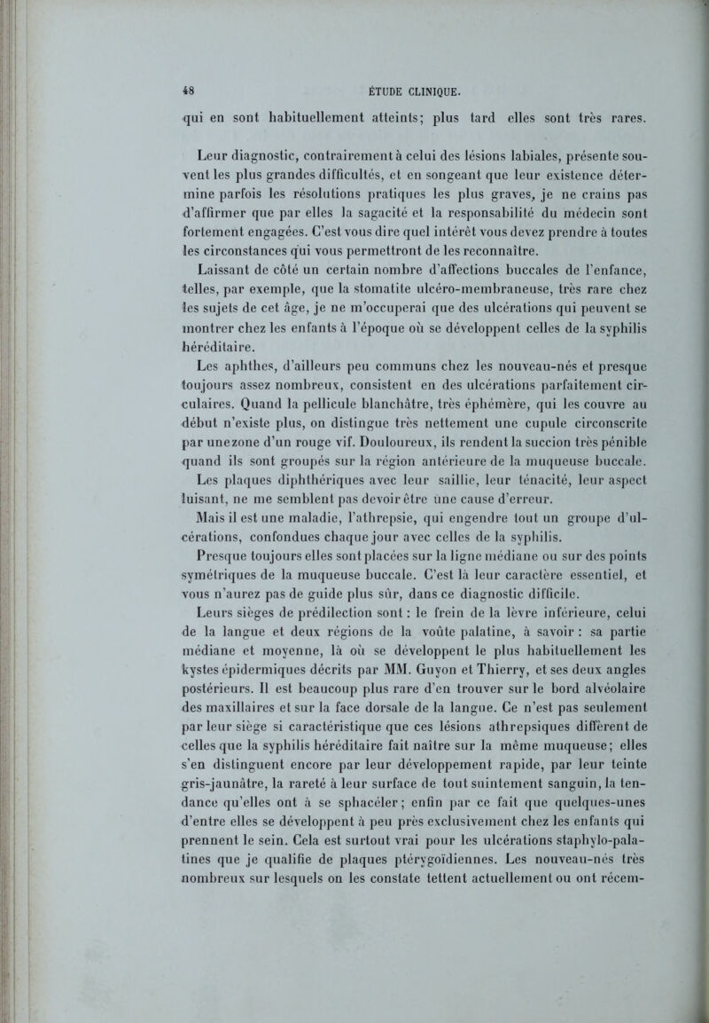 qui en sont habituellement atteints; plus tard elles sont très rares. Leur diagnostic, contrairement à celui des lésions labiales, présente sou- vent les plus grandes difficultés, et en songeant que leur existence déter- mine parfois les résolutions pratiques les plus graves, je ne crains pas d’affirmer que par elles la sagacité et la responsabilité du médecin sont fortement engagées. C’est vous dire quel intérêt vous devez prendre à toutes les circonstances qui vous permettront de les reconnaître. Laissant de côté un certain nombre d’affections buccales de l’enfance, telles, par exemple, que la stomatite ulcéro-membraneuse, très rare chez les sujets de cet âge, je ne m’occuperai que des ulcérations qui peuvent se montrer chez les enfants à l’époque où se développent celles de la syphilis héréditaire. Les aphthes, d’ailleurs peu communs chez les nouveau-nés et presque toujours assez nombreux, consistent en des ulcérations parfaitement cir- culaires. Quand la pellicule blanchâtre, très éphémère, qui les couvre au début n’existe plus, on distingue très nettement une cupule circonscrite par unezone d’un rouge vif. Douloureux, ils rendent la succion très pénible quand ils sont groupés sur la région antérieure de la muqueuse buccale. Les plaques diphthériques avec leur saillie, leur ténacité, leur aspect luisant, ne me semblent pas devoir être fine cause d’erreur. ]\Iais il est une maladie, l’athrepsie, qui engendre tout un groupe d’ul- cérations, confondues chaque jour avec celles de la syphilis. Presque toujours elles sont placées sur la ligne médiane ou sur des points symétriques de la muqueuse buccale. C’est là leur caractère essentiel, et vous n’aurez pas de guide plus sur, dans ce diagnostic difficile. Leurs sièges de prédilection sont : le frein de la lèvre inférieure, celui de la langue et deux régions de la voûte palatine, à savoir : sa partie médiane et moyenne, là où se développent le plus habituellement les kystes épidermiques décrits par MM. Guyon et Thierry, et ses deux angles postérieurs. Il est beaucoup plus rare d’en trouver sur le bord alvéolaire des maxillaires et sur la face dorsale de la langue. Ce n’est pas seulement par leur siège si caractéristique que ces lésions atbrepsiques diffèrent de celles que la syphilis héréditaire fait naître sur la même muqueuse; elles s’en distinguent encore par leur développement rapide, par leur teinte gris-jaunâtre, la rareté à leur surface de tout suintement sanguin, la ten- dance qu’elles ont à se sphacéler ; enfin par ce fait que quelques-unes d’entre elles se développent à peu près exclusivement chez les enfants qui prennent le sein. Cela est surtout vrai pour les ulcérations staphylo-pala- tines que je qualifie de plaques ptérygoïdiennes. Les nouveau-nés très nombreux sur lesquels on les constate tettent actuellement ou ont récem-