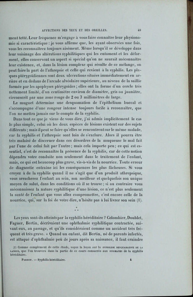 ment tetté. Leur fréquence m’engage à vous faire connaître leur physiono- mie si caractéristique : je vous affirme que, les ayant observées une fois, vous les reconnaîtrez toujours aisément. Même lorsqu’il se développe dans leur voisinage des altérations syphilitiques qui les entament et les défor- ment, elles conservent un aspect si spécial qu’on ne saurait méconnaître leur existence, et, dans la lésion complexe qui résulte de ce mélange, on peut faire la part de l’athrepsie et celle qui revient à la syphilis. Les pla- ques ptérygoïdiennes sont deux ulcérations situées immédiatement en ar- rière et en dedans de l’arcade alvéolaire supérieure, au niveau de la saillie formée par les apophyses ptérygoïdes ; elles ont la forme d’un cercle très nettement limité, d’un centimètre environ de diamètre, gris ou jaunâtre, circonscrit par une zone rouge de 2 ou 3 millimètres de large. Le muguet détermine une desquamation de l’épithélium buccal et s’accompagne d’une rougeur intense toujours facile à reconnaître, que l’on ne mettra jamais sur le compte de la syphilis. Dans tout ce que je viens de vous dire, j’ai admis implicitement le cas le plus simple, celui où les deux espèces de lésions existent sur des sujets différents ; mais il peut se faire qu’elles se rencontrentsur le même malade, car la syphilis et l’athrepsie sont loin de s’exclure. Alors il pourra être très malaisé de discerner dans ces désordres de la muqueuse le mal fait par l’une de celui fait par l’autre ; mais cela importe peu; ce qui est es- sentiel, c’est de reconnaître la présence de la syphilis, car de cette notion dépendra votre conduite non seulement dans le traitement de l’enfant, mais, ce qui est beaucoup plus grave, vis-à-vis de la nourrice. Toute erreur de diagnostic entraîne ici les conséquences les plus fâcheuses. Si vous croyez à de la syphilis quand il ne s’agit que d’un produit atlirepsique, vous arracherez l’enfant au sein, son meilleur et quelquefois son unique moyen de salut, dans les conditions où il se trouve ; si au contraire vous méconnaissez la nature syphilitique d’une lésion, ce n’est plus seulement la santé de l’enfant que vous allez compromettre, c’est encore celle de la nourrice, qui, sur la foi de votre dire, n’hésite pas à lui livrer son sein (1). Les yeux sont-ils atteints par la syphilis héréditaire ? Colombier, Doublet, Faguer, Bertin, décrivaient une ophthalmie syphilitique contractée, sui- vant eux, au passage, et qu’ils considéraient comme un accident très fré- quent et très grave. « Quand un enfant, dit Bertin, né de parents infectés, est attaqué d’ophthalinie peu de jours après sa naissance, il faut craindre (1) Comme complément de cette étude, voyez la leçon sur la syphimde desquamative de la langue, que l’on trouvera dans la partie de ce cours consacrée aux stigmates de la syphilis héréditaire. Pakrot. — Syphilis héréditaire. 4