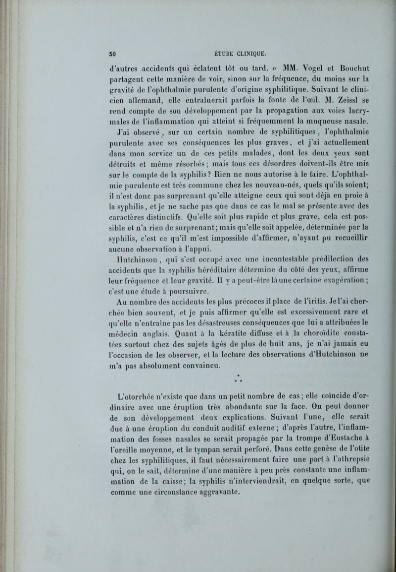 d’autres accidents qui éclatent tôt ou tard. » MM. Vogel et Bouchut partagent cette manière de voir, sinon sur la fréquence, du moins sur la gravité de l’ophthalmie purulente d’origine syphilitique. Suivant le clini- cien allemand, elle entraînerait parfois la fonte de l’œil. M. Zeissl se rend compte de son développement par la propagation aux voies lacry- males de l’inflammation qui atteint si fréquemment la muqueuse nasale. J’ai observé , sur un certain nombre de syphilitiques , l’ophthalmie purulente avec ses conséquences les plus graves, et j’ai actuellement dans mon service un de ces petits malades, dont les deux yeux sont détruits et même résorbés ; mais tous ces désordres doivent-ils être mis sur le compte de la syphilis? Rien ne nous autorise à le faire. L’ophthal- mie purulente est très commune chez les nouveau-nés, quels qu’ils soient; il n’est donc pas surprenant qu’elle atteigne ceux qui sont déjà en proie à la syphilis, et je ne sache pas que dans ce cas le mal se présente avec des caractères distiuctifs. Qu’elle soit plus rapide et plus grave, cela est pos- sible et n’a rien de surprenant ; mais qu’elle soit appelée, déterminée par la syphilis, c’est ce qu’il m’est impossible d’affirmer, n’ayant pu recueillir aucune observation à l’appui. llutchinson , qui s’est occupé avec une incontestable prédilection des accidents que la syphilis héréditaire détermine du côté des yeux, affirme leur fréquence et leur gravité. 11 y a peut-être là une certaine exagération ; c’est une étude à poursuivre. Au nombre des accidents les plus précoces il place de l’iritis. Je l’ai cher- chée bien souvent, et je puis affirmer qu’elle est excessivement rare et qu’elle n’entraîne pas les désastreuses conséquences que lui a attribuées le médecin anglais. Quant à la kératite diffuse et à la choroïdite consta- tées surtout chez des sujets âgés de plus de huit ans, je n’ai jamais eu l’occasion de les observer, et la lecture des observations d’Hutchinson ne m’a pas absolument convaincu. L’otorrhée n’existe que dans un petit nombre de cas ; elle coïncide d’or- dinaire avec une éruption très abondante sur la face. On peut donner de son développement deux explications. Suivant l’une, elle serait due à une éruption du conduit auditif externe; d’après l’autre, l’inflam- mation des fosses nasales se serait propagée par la trompe d’Eustache à l'oreille moyenne, et le tympan serait perforé. Dans cette genèse de l’otite chez les syphilitiques, il faut nécessairement faire une part à l’athrepsie qui, on le sait, détermine d’une manière à peu près constante une inflam- mation de la caisse; la syphilis n’interviendrait, en quelque sorte, que comme une circonstance aggravante.