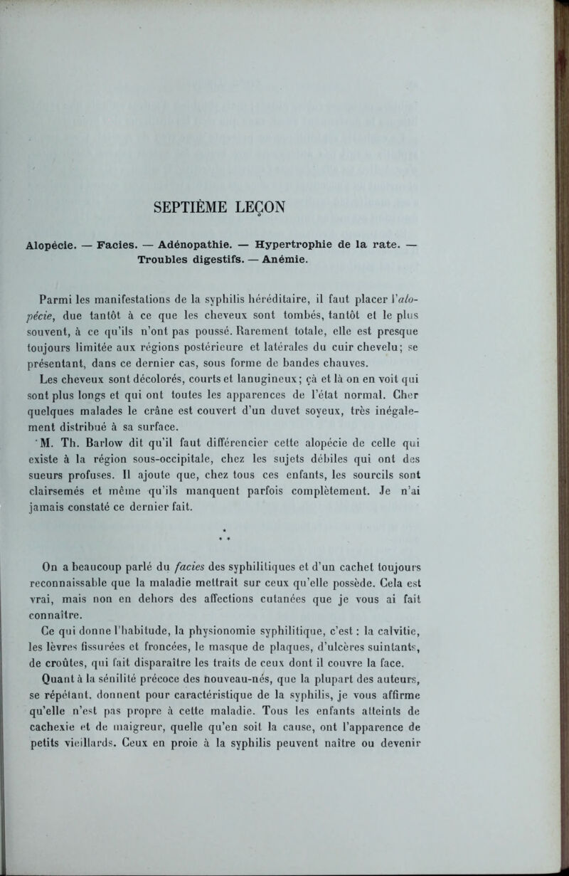 SEPTIÈME LEÇON Alopécie. — Faciès. — Adénopathie. — Hypertrophie de la rate. — Troubles digestifs. — Anémie. Parmi les manifestations de la syphilis héréditaire, il faut placer Y alo- pécie, due tantôt à ce que les cheveux sont tombés, tantôt et le plus souvent, à ce qu’ils n’ont pas poussé. Rarement totale, elle est presque toujours limitée aux régions postérieure et latérales du cuir chevelu; se présentant, dans ce dernier cas, sous forme de bandes chauves. Les cheveux sont décolorés, courts et lanugineux; çà et là on en voit qui sont plus longs et qui ont toutes les apparences de l’état normal. Cher quelques malades le crâne est couvert d’un duvet soyeux, très inégale- ment distribué à sa surface. M. Th. Barlow dit qu’il faut différencier cette alopécie de celle qui existe à la région sous-occipitale, chez les sujets débiles qui ont des sueurs profuses. Il ajoute que, chez tous ces enfants, les sourcils sont clairsemés et même qu’ils manquent parfois complètement. Je n’ai jamais constaté ce dernier fait. On a beaucoup parlé du faciès des syphilitiques et d’un cachet toujours reconnaissable que la maladie mettrait sur ceux qu’elle possède. Cela est vrai, mais non en dehors des affections cutanées que je vous ai fait connaître. Ce qui donne l'habitude, la physionomie syphilitique, c’est : la calvitie, les lèvres fissurées et froncées, le masque de plaques, d’ulcères suintants, de croûtes, qui fait disparaître les traits de ceux dont il couvre la face. Quant à la sénilité précoce des nouveau-nés, que la plupart des auteurs, se répétant, donnent pour caractéristique de la syphilis, je vous affirme qu’elle n’est pas propre à celte maladie. Tous les enfants atteints de cachexie et de maigreur, quelle qu’en soit la cause, ont l’apparence de petits vieillards. Ceux en proie à la syphilis peuvent naître ou devenir