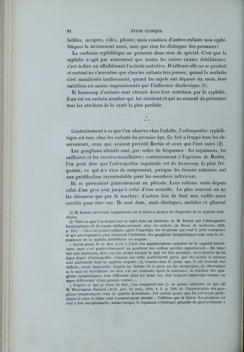 faibles, maigres, ridés, plissés; mais combien d’autres enfants non syphi- litiques le deviennent aussi, sans que rien les distingue des premiers! La cachexie syphilitique ne présente donc rien de spécial. C’est que la syphilis n'agit pas autrement que toutes les autres causes débilitantes, c’est-à-dire en affaiblissant l’activité nutritive. D’ailleurs elle ne se produit et surtout ne s'accentue que chez les enfants très jeunes ; quand la maladie s’est manifestée tardivement, quand les sujets ont dépassé six mois, leur nutrition est moins impressionnée par l’influence diathésique (1). Si beaucoup d’enfants sont atteints dans leur nutrition par la syphilis, il en est un certain nombre qui lui résistent et qui ne cessent de présenter tous les attributs de la santé la plus parfaite. Contrairement à ce que l’on observe chez l’adulte, l’adénopathie syphili- tique est rare chez les enfants du premier âge. Ce fait a frappé tous les ob- servateurs, ceux qui avaient précédé Berlin et ceux qui l’ont suivi (2). Les ganglions atteints sont, par ordre de fréquence : les inguinaux, les axillaires et les cervico-maxillaires; contrairement à l’opinion de Bertin, l’on peut dire que l’adénopathie inguinale est de beaucoup la plus fré- quente, ce qui n’a rien de surprenant, puisque les lésions cutanées ont une prédilection incontestable pour les membres inférieurs. Ils se présentent généralement en pléiade. Leur volume varie depuis celui d’un gros pois jusqu'à celui d’une noisette. Le plus souvent on ne les découvre que par le toucher; d’autres fois ils font une saillie assez notable pour être vus. Ils sont durs, mais élastiques, mobiles et glissent (1) M. Parrot est revenu longuement sur le faciès à propos du diagnostic de la syphilis héré- ditaire. (2) Voici ce que l’on trouve sur ce sujet dans un mémoire de M. Parrot sur Y Adénopathie topographique de la région céphalo-cervicale chez les enfants (in Revue de médecine, 1883, p. 241) : « Chez les jeunes enfants, après l’impétigo, les éruptions qui sont le plus communes et qui provoquent le plus sûrement l’irritation des ganglions lymphatiques sont sous la dé- pendance de la syphilis, héréditaire ou acquise. « Aucun point de la face n'est à l'abri des manifestations cutanées de la syphilis hérédi- taire; mais c’est particulièrement au pourtour des orifices qu’elles apparaissent... Eh bienl fait très inattendu, dans ces cas, môme lorsque le mal est très accentué, on n'observe qu’un léger degré d’adénopathie. J’insiste sur cette particularité parce que les choses se passent tout autrement dans la syphilis acquise; et, comme dans le jeune âge, il est souvent fort difficile, sinon impossible, d’après les lésions de la peau ou des muqueuses, de déterminer si le mal est héréditaire ou bien s il est contracté après la naissance, la réaction des gan- glions lymphatiques, très différents dans les deux cas, doit toujours intervenir comme un signe différentiel d’une grande valeur.... « D’après ce que je viens de dire, l’on comprend que je ne puisse admettre ce que dit M.Warrington llaward (Arch. gén. de mëd , 1878, t. I, p. 220) de l’hypertrophie des gan- glions lymphatiques dans la syphilis héréditaire. Cet auteur pense que les cervicaux posté- rieurs et ceux de l’aine sont communément atteints .. J’affirme que la lésion des premiers est tout à fait exceptionnelle, même lorsque le tégument céphalique présente de graves lésions. »