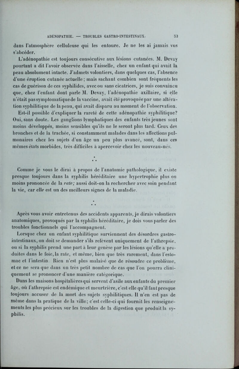 dans l’atmosphère celluleuse qui les entoure. Je ne les ai jamais vus s’abcéder. L’adénopathie est toujours consécutive aux lésions cutanées. M. Devay pourtant a dit l’avoir observée dans l’aisselle, chez un enfant qui avait la peau absolument intacte. J’admets volontiers, dans quelques cas, l’absence d’une éruption cutanée actuelle ; mais sachant combien sont fréquents les cas de guérison de ces syphilides, avec ou sans cicatrices, je suis convaincu que, chez l’enfant dont parle M. Devay, l’adénopathie axillaire, si elle n’était pas symptomatique de la vaccine, avait été provoquée par une altéra- tion syphilitique de la peau, qui avait disparu au moment de l’observation. Est-il possible d’expliquer la rareté de cette adénopathie syphilitique? Oui, sans doute. Les ganglions lymphatiques des enfants très jeunes sont moins développés, moins sensibles qu’ils ne le seront plus tard. Ceux des bronches et de la trachée, si constamment malades dans les affections pul- monaires chez les sujets d’un âge un peu plus avancé, sont, dans ces mêmes états morbides, très difficiles à apercevoir chez les nouveau-nés. Comme je vous le dirai à propos de l’anatomie pathologique, il existe presque toujours dans la syphilis héréditaire une hypertrophie plus ou moins prononcée de la rate; aussi doit-on la rechercher avec soin pendant la vie, car elle est un des meilleurs signes de la maladie. Après vous avoir entretenus des accidents apparents, je dirais volontiers anatomiques, provoqués par la syphilis héréditaire, je dois vous parler des troubles fonctionnels qui l’accompagnent. Lorsque chez un enfant syphilitique surviennent des désordres gastro- intestinaux, on doit se demander s’ils relèvent uniquement de l’athrepsie, ou si la syphilis prend une part à leur genèse par les lésions qu’elle a pro- duites dans le foie, la rate, et même, bien que très rarement, dans l'esto- mac et l’intestin Rien n’est plus malaisé que de résoudre ce problème, et ce ne sera que dans un très petit nombre de cas que l'on pourra clini- quement se prononcer d’une manière catégorique. Dans les maisons hospitalières qui servent d’asile aux enfants du premier âge, où l’athrepsie est endémique et meurtrière, c’est elle qu’il faut presque toujours accuser de la mort des sujets syphilitiques. 11 n’en est pas de même dans la pratique de la ville; c'est celle-ci qui fournit les renseigne- ments les plus précieux sur les troubles de la digestion que produit la sy- philis.