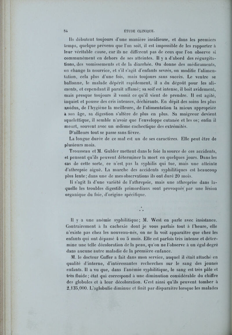 Ils débutent toujours d’une manière insidieuse, et dans les premiers temps, quelque prévenu que l’on soit, il est impossible de les rapporter à leur véritable cause, car ils ne diffèrent pas de ceux que l’on observe si communément en dehors de ses atteintes. Il y a d’abord des régurgita- tions, des vomissements et de la diarrhée. On donne des médicaments, on change la nourrice, et s’il s’agit d’enfants sevrés, on modifie l’alimen- tation, cela plus d’une fois, mais toujours sans succès. Le ventre se ballonne, le malade dépérit rapidement, il a du dégoût pour les ali- ments, et cependant il paraît affamé; sa soif est intense, il boit avidement, mais presque toujours il vomit ce qu’il vient de prendre. Il est agité, inquiet et pousse des cris intenses, déchirants. En dépit des soins les plus assidus, de l’hygiène la meilleure, de l’alimentation la mieux appropriée à son âge, sa digestion s’altère de plus en plus. Sa maigreur devient squelettique, il semble n’avoir que l’enveloppe cutanée et les os; enfin il meurt, souvent avec un œdème cachectique des extrémités. D’ailleurs tout se passe sans fièvre. La longue durée de ce mal est un de ses caractères. Elle peut être de plusieurs mois. Trousseau etM. Gubler mettent dans le foie la source de ces accidents, et pensent qu’ils peuvent déterminer la mort en quelques jours. Dans les cas de cette sorte, ce n’est, pas la syphilis qui tue, mais une atteinte d’athrepsie aiguë. La marche des accidents syphilitiques est beaucoup plus lente; dans une de mes observations ils ont duré 20 mois. 11 s’agit là d’une variété de l’athrcpsie, mais une athreprise dans la- quelle les troubles digestifs primordiaux sont provoqués' par une lésion organique du foie, d’origine spécifique. 11 y a une anémie syphilitique; M. West eu parle avec insistance. Contrairement à la cachexie dont je vous parlais tout à l’heure, elle n’existe pas chez les nouveau-nés, on ne la voit apparaître que chez les enfants qui ont dépassé 4 ou 5 mois. Elle est parfois très intense et déter- mine une telle décoloration de la peau, qu’on ne l’observe à un égal degré dans aucune autre maladie de la première enfance. M. le docteur Cuffer a fait dans mon service, auquel il était attaché en qualité d’interne, d’intéressantes recherches sur le sang des jeunes enfants. 11 a vu que, dans l’anémie syphilitique, le sang est très pâle et très fluide ; état qui correspond à une diminution considérable du chiffre des globules et à leur décoloration. C’est ainsi qu’ils peuvent tomber à 2,135,000. L’aglobulie diminue et finit par disparaître lorsque les malades