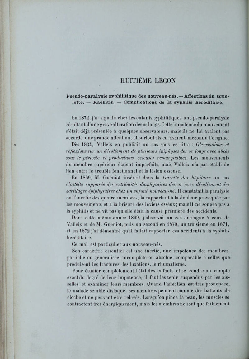 HUITIÈME LEÇON d Pseudo-paralysie syphilitique des nouveau-nés. — Affections du sque- lette. — Rachitis. — Complications de la syphilis héréditaire. K ri 1872, j’ai signalé chez les enfants syphilitiques une pseudo-paralysie résultant d’une grave altération des os longs.Cette impotence du mouvement s'était déjà présentée à quelques observateurs, mais ils ne lui avaient pas accordé une grande attention, et surtout ils en avaient méconnu l’origine. Dès 1834, Yalleix en publiait un cas sous ce titre : Observations et réflexions sur un décollement de plusieurs épiphyses des os lonys avec abcès sous le périoste et productions osseuses remarqtiables. Les mouvements du membre supérieur étaient imparfaits, mais Valleix n’a pas établi de lien entre le trouble fonctionnel et la lésion osseuse. En 1869, M. Guéniot insérait dans la Gazette des hôpitaux un cas d'ostéite suppurée des extrémités diaphysaires des os avec décollement des cartilages épiphysaires chez un enfant nouveau-né. 11 constatait la paralysie ou l’inertie des quatre membres, la rapportant à la douleur provoquée par les mouvements et à la brisure des leviers osseux; mais il ne songea pas à la syphilis et ne vit pas qu’elle était la cause première des accidents. Dans cette même année 1869, j’observai un cas analogue à ceux de Valleix et de M. Guéniot, puis un second en 1870, un troisième en 1871, et en 1872 j’ai démontré qu’il fallait rapporter ces accidents à la syphilis héréditaire. Ce mal est particulier aux nouveau-nés. Son caractère essentiel est une inertie, une impotence des membres, partielle ou généralisée, incomplète ou absolue, comparable à celles que produisent les fractures, les luxations, le rhumatisme. Pour étudier complètement l’état des enfants et se rendre un compte exact du degré de leur impotence, il faut les tenir suspendus par les ais- selles et examiner leurs membres. Quand l'affection est très prononcée, le malade semble disloqué, ses membres pendent comme des battants de cloche et ne peuvent être relevés. Lorsqu’on pince la peau, les muscles se contractent très énergiquement, mais les membres ne sont que faiblement