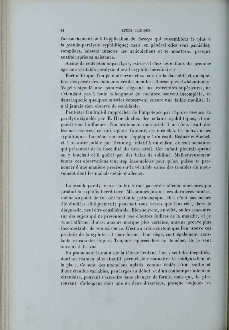 l’accouchement ou à l’application du forceps qui ressemblent le plus à la pseudo-paralysie syphilitique; mais en général elles sont partielles, complètes, laissent intactes les articulations et se montrent presque aussitôt après sa naissance. A côté de cette pseudo-paralysie, existe-t-il chez les enfants du premier âge une véritable paralysie due à la syphilis héréditaire ? Bertin dit que l’on peut observer chez eux de la flaccidité et quelque- fois des paralysies momentanées des membres thoraciques et abdominaux. Yogel a signalé une paralysie siégeant aux extrémités supérieures, ne s’étendant pas à toute la longueur du membre, souvent incomplète, et dans laquelle quelques muscles conservent encore une faible motilité. Je n’ai jamais rien observé de semblable. Peut-être faudrait-il rapprocher de l’impotence par rupture osseuse la paralysie signalée par E. Hcnoch chez des enfants syphilitiques, et qui guérit sous l’influence d’un traitement mercuriel. L’un d’eux avait des lésions osseuses; ce qui, ajoute l’auteur, est rare chez les nouveau-nés syphilitiques. La même remarque s’applique à un cas de Bednar etStiebel, et à un autre publié par Henning, relatif à un enfant de trois semaines qui présentait de la flaccidité du bras droit. Cet enfant pleurait quand on y touchait et il guérit par des bains de sublimé. Malheureusement toutes ces observations sont trop incomplètes pour qu’on puisse se pro- noncer d’une manière précise sur la véritable cause des troubles du mou- vement dont les malades étaient affectés. La pseudo-paralysie m’a conduit à vous parler des affections osseuses que produit la syphilis héréditaire. Méconnues jusqu’à ces dernières années, même au point de vue de l’anatomie pathologique, elles n’ont pas encore été étudiées cliniquement; pourtant vous verrez que leur rôle, dans le diagnostic, peut être considérable. Bien souvent, en effet, on les rencontre sur des sujets qui ne présentent pas d’autres indices de la maladie, et je vous l’affirme, il n’est aucune marque plus certaine, aucune preuve plus incontestable de son existence. C’est au crâne surtout que l’on trouve ces produits de la syphilis, et leur forme, leur siège, sont également cons- tants et caractéristiques. Toujours appréciables au toucher, ils le sont souvent à la vue. En promenant la main sur la tête de l’enfant, l’on y sent des inégalités, dont un examen plus attentif permet de reconnaître la configuration et la place. Ce sont des mamelons aplatis, comme étalés, d’une saillie et d’une étendue variables, peu larges au début, et d’un contour parfaitement circulaire, pouvant s’accroître sans changer de forme, mais qui, le plus souvent, s’allongent dans une ou deux directions, presque toujours les