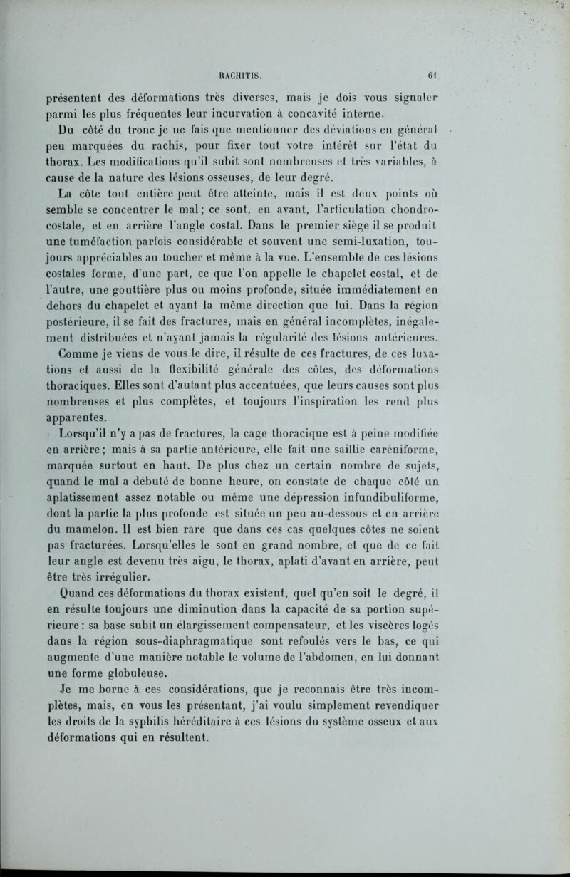 présentent des déformations très diverses, mais je dois vous signaler parmi les plus fréquentes leur incurvation à concavité interne. Du côté du tronc je ne fais que mentionner des déviations en général peu marquées du rachis, pour fixer tout votre intérêt sur l’état du thorax. Les modifications qu’il subit sont nombreuses et très variables, à cause de la nature des lésions osseuses, de leur degré. La côte tout entière peut être atteinte, mais il est deux points où semble se concentrer le mal; ce sont, en avant, l’articulation chondro- costale, et en arrière l’angle costal. Dans le premier siège il se produit une tuméfaction parfois considérable et souvent une semi-luxation, tou- jours appréciables au toucher et même à la vue. L’ensemble de ces lésions costales forme, d’une part, ce que l’on appelle le chapelet costal, et de l’autre, une gouttière plus ou moins profonde, située immédiatement en dehors du chapelet et ayant la même direction que lui. Dans la région postérieure, il se fait des fractures, mais en général incomplètes, inégale- ment distribuées et n’ayant jamais la régularité des lésions antérieures. Comme je viens de vous le dire, il résulte de ces fractures, de ces luxa- tions et aussi de la flexibilité générale des côtes, des déformations thoraciques. Elles sont d’autant plus accentuées, que leurs causes sont plus nombreuses et plus complètes, et toujours l’inspiration les rend plus apparentes. Lorsqu’il n’y a pas de fractures, la cage thoracique est à peine modifiée en arrière; mais à sa partie antérieure, elle fait une saillie caréniforme, marquée surtout en haut. De plus chez un certain nombre de sujets, quand le mal a débuté de bonne heure, on constate de chaque côté un aplatissement assez notable ou même une dépression infundibuliforme, dont la partie la plus profonde est située un peu au-dessous et en arrière du mamelon. 11 est bien rare que dans ces cas quelques côtes ne soient pas fracturées. Lorsqu’elles le sont en grand nombre, et que de ce fait leur angle est devenu très aigu, le thorax, aplati d’avant en arrière, peut être très irrégulier. Quand ces déformations du thorax existent, quel qu’en soit le degré, il en résulte toujours une diminution dans la capacité de sa portion supé- rieure: sa base subit un élargissement compensateur, et les viscères logés dans la région sous-diaphragmatique sont refoulés vers le bas, ce qui augmente d’une manière notable le volume de l’abdomen, en lui donnant une forme globuleuse. Je me borne à ces considérations, que je reconnais être très incom- plètes, mais, en vous les présentant, j’ai voulu simplement revendiquer les droits de la syphilis héréditaire cà ces lésions du système osseux et aux déformations qui en résultent.