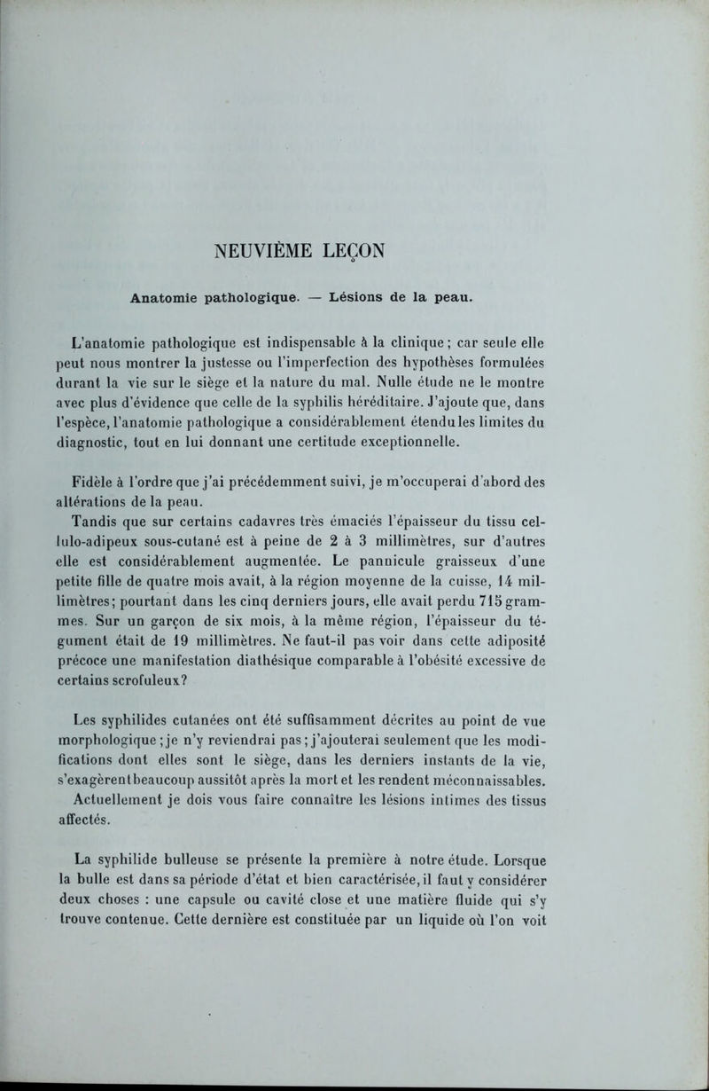Anatomie pathologique. — Lésions de la peau. L’anatomie pathologique est indispensable à la clinique; car seule elle peut nous montrer la justesse ou l’imperfection des hypothèses formulées durant la vie sur le siège et la nature du mal. Nulle étude ne le montre avec plus d’évidence que celle de la syphilis héréditaire. J’ajoute que, dans l’espèce, l’anatomie pathologique a considérablement étendu les limites du diagnostic, tout en lui donnant une certitude exceptionnelle. Fidèle à l’ordre que j’ai précédemment suivi, je m’occuperai d'abord des altérations de la peau. Tandis que sur certains cadavres très émaciés l’épaisseur du tissu cel- lulo-adipeux sous-cutané est à peine de 2 à 3 millimètres, sur d’autres elle est considérablement augmentée. Le pannicule graisseux d’une petite fille de quatre mois avait, à la région moyenne de la cuisse, 14 mil- limètres; pourtant dans les cinq derniers jours, elle avait perdu 715 gram- mes. Sur un garçon de six mois, à la même région, l’épaisseur du té- gument était de 19 millimètres. Ne faut-il pas voir dans cette adiposité précoce une manifestation diathésique comparable à l’obésité excessive de certains scrofuleux? Les syphilides cutanées ont été suffisamment décrites au point de vue morphologique ; je n’y reviendrai pas ; j’ajouterai seulement que les modi- fications dont elles sont le siège, dans les derniers instants de la vie, s’exagèrentbeaucoup aussitôt après la mort et les rendent méconnaissables. Actuellement je dois vous faire connaître les lésions intimes des tissus affectés. La syphilide bulleuse se présente la première à notre étude. Lorsque la bulle est dans sa période d’état et bien caractérisée, il faut y considérer deux choses : une capsule ou cavité close et une matière fluide qui s’y trouve contenue. Cette dernière est constituée par un liquide où l’on voit