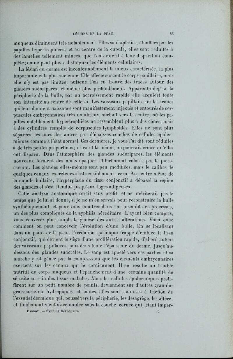 muqueux diminuent très notablement. Elles sont aplaties, étouffées par les papilles hypertrophiées; et au centre de la cupule, elles sont réduites à des lamelles tellement minces, que l'on croirait à leur disparition com- plète; on ne peut plus y distinguer les éléments cellulaires. La lésion du derme est incontestablement la mieux caractérisée, la plus importante et la plus ancienne. Elle affecte surtout le corps papillaire, mais elle n’y est pas limitée, puisque l’on en trouve des traces autour des glandes sudoripares, et même plus profondément. Apparente déjà à la périphérie de la bulle, par un accroissement rapide elle acquiert toute son intensité au centre de celle-ci. Les vaisseaux papillaires et les troncs qui leur donnent naissance sont manifestement injectés et entourés de cor- puscules embryonnaires très nombreux, surtout vers le centre, où les pa- pilles notablement hypertrophiées ne ressemblent plus à des cônes, mais à des cylindres remplis de corpuscules lymphoïdes. Elles ne sont plus séparées les unes des autres par d’épaisses couches de cellules épider- miques comme à l’état normal. Ces dernières, je vous l’ai dit, sont réduites à de très petites proportions; et çà et là même, on pourrait croire quelles ont disparu. Dans l’atmosphère des glandes sudoripares, les éléments nouveaux forment des amas opaques et fortement colorés par le piero- carmin. Les glandes elles-mêmes sont peu modifiées, mais le calibre de quelques canaux excréteurs s’est sensiblement accru. Au centre même de la cupule bullaire, l’hyperplasie du tissu conjonctif a dépassé la région des glandes et s’est étendue jusqu’aux loges adipeuses. Cette analyse anatomique serait sans profit, et ne mériterait pas le temps que je lui ai donné, si je ne m’en servais pour reconstruire la bulle synthétiquement, et pour vous montrer dans son ensemble ce processus, un des plus compliqués de la syphilis héréditaire. L’ayant bien compris, vous trouverez plus simple la genèse des autres altérations. Voici donc comment on peut concevoir l’évolution d’une bulle. En se localisant dans un point de la peau, l’irritation spécifique frappe d’emblée le tissu conjonctif, qui devient le siège d’une prolifération rapide, d’abord autour des vaisseaux papillaires, puis dans toute l’épaisseur du derme, jusqu’au- dessous des glandes sudorales. Le sang est appelé vers ces parties et sa marche y est gênée par la compression que les éléments embryonnaires exercent sur les canaux qui le contiennent. 11 en résulte un trouble nutritif du corps muqueux et l’épanchement d’une certaine quantité de sérosité au sein des tissus malades. Alors les cellules épidermiques proli- fèrent sur un petit nombre de points, deviennent sur d’autres granulo- graisseuses ou hydropiques; et toutes, elles sont soumises à l’action de l’exsudât dermique qui, poussé vers la périphérie, les désagrège, les altère, et finalement vient s’accumuler sous la couche cornée qui, étant imper- Parrot. — Syphilis héréditaire. 5