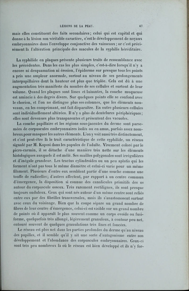 mais elles constituent des faits secondaires; celui qui est capital et qui donne à la lésion son véritable caractère, c’est le développement de noyaux embryonnaires dans l’enveloppe conjonctive des vaisseaux; or c’est préci- sément là l’altération principale des macules de la syphilis héréditaire. La syphilide en plaques présente plusieurs traits de ressemblance avec les précédentes. Dans les cas les plus simples, c’est-à-dire lorsqu’il n’y a encore ni desquamation ni érosion, l’épiderme sur presque tous les points a pris une ampleur anormale, surtout au niveau de ses prolongements interpapillaires dont la hauteur est plus que triplée. Cela est du à une augmentation très manifeste du nombre de ses cellules et surtout de leur volume. Quand les plaques sont lisses et luisantes, la couche muqueuse est amincie à des degrés divers. Sur quelques points elle se confond avec le chorion, et l’on ne distingue plus ses colonnes, que les éléments nou- veaux, en les comprimant, ont fait disparaître. En outre plusieurs cellules sont individuellement altérées. Il n’y a plus de dentelures périphériques ; elles sont devenues plus transparentes et présentent des vacuoles. La couche papillaire et les régions sous-jacentes du derme sont parse- mées de corpuscules embryonnaires isolés ou en amas, parfois assez nom- breux pour masquer les autres éléments. L’on y voit aussi très distinctement, et c’est peut-être là le trait caractéristique de cette syphilide, un réseau signalé par M. Kaposi dans les papules de l’adulte. Vivement coloré par le picro-carmin, il se détache d’une manière très nette sur les éléments histologiques auxquels il est mêlé. Ses mailles polygonales sont irrégulières et d’inégale grandeur. Les tractus cylindroïdes ou un peu aplatis qui les forment n’ont pas tous le même diamètre et celui-ci varie pour un même filament. Plusieurs d’entre eux semblent partir d’une souche comme une touffe de radicelles; d’autres affectent, par rapport à un centre commun d’émergence, la disposition si connue des canalicules primitifs des os autour du corpuscule osseux. Très rarement rectilignes, ils sont presque toujours onduleux. Ceux qui sont nés autour d’un même centre sont reliés entre eux par des fibrilles transversales, mais ils s’anastomosent surtout avec ceux du voisinage. Bien que la coupe sépare un grand nombre de fibres de leur centre d’émergence, celui-ci est visible sur un grand nombre de points où il apparaît le plus souvent comme un corps ovoïde ou fusi- forme, quelquefois très allongé, légèrement granuleux, à contour peu net, entouré souvent de quelques granulations très fines et foncées. Le réseau est plus net dans les parties profondes du derme qu’au niveau des papilles, et il semble qu’il y ait une sorte d’antagonisme entre son développement et l’abondance des corpuscules embryonnaires. Ceux-ci sont très peu nombreux là où le réseau est bien développé et ils n’y for-